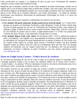 Cette socialisation est amenée à se banaliser de plus en plus avec l’avènement des monnaies
virtuelles, la plus connue étant Facebook Credits.
Rappelons que la monnaie virtuelle est une valeur monétaire de nature électronique, stockée sur un
support, que ce soit un objet à ranger dans sa poche (par exemple : une carte à puce, une carte à piste,
une fonction intégrée à un téléphone portable, etc.) ou un compte sur Internet. Elle est l’équivalent des
pièces et des billets de la monnaie fiduciaire, sous forme électronique : les unités de monnaie
électronique sont transférées directement du portemonnaie électronique du client à la caisse du
« commerçant ».
Donnons deux raisons pour lesquelles ce phénomène est à observer de très près :
Cette monnaie fait partie intégrante du plus grand réseau social du monde. Le 1er juillet 2011,
presque un an après son lancement, Facebook a rendu obligatoire l’achat de biens virtuels dans
les jeux en ligne présents sur son site via l’utilisation des Facebook Credits, seule monnaie de
référence. Zynga, l’éditeur de jeux à succès comme Farmville, Mafia Wars, Cityville, attire plus
de 232 millions de joueurs tous les mois, et approximativement 5 % d’entre eux payent pour
s’acheter des biens virtuels, ce qui représente l’essentiel de ses revenus.
Cette monnaie dispose d’une vraie valeur. Un Facebook Credit = 0,10 $, rendant tout achat ou
toute « récompense » très tangible. Avec un programme de monnaie virtuelle largement déployé,
les utilisateurs de Facebook devraient rapidement être en mesure d’acheter de vrais biens avec
de l’argent virtuel auprès de sociétés ayant recours à Facebook Connect. On peut aisément
imaginer acheter un cadeau, bien réel, chez un e-commerçant, dans une liste liée à un mariage
organisé sur Facebook, avec de l’argent virtuel bien sûr ! La Redoute a été l’un des premiers
annonceurs en France à déployer ce genre d’initiative avec des acteurs spécialisés comme
www.ifeelgoods.com.
Zoom sur Uniqlo Lucky Counter : Twitter inverse les enchères
À l’occasion du lancement de son site de vente en ligne sur le marché anglais en septembre 2010,
l’enseigne japonaise Uniqlo a mis en place une opération dédiée sur le réseau social Twitter :
« Lucky Counter. » Le principe ? Plus les internautes twittent les dix articles sélectionnés, plus ils en
font baisser le prix ; un principe d’enchère inversée « sociale ».
Une enchère inversée est une enchère en ligne qui consiste à donner la possibilité à un acheteur
internaute de fixer un prix d’achat servant de base à la recherche du vendeur souhaitant vendre à ce
prix. Certains sites Web proposent des enchères inversées où ce n’est plus le vendeur qui fixe un
prix, mais l’acheteur qui indique quelle somme il est prêt à débourser pour obtenir tel objet. Il ne lui
reste plus, ensuite, qu’à attendre les propositions. Si le fournisseur trouve le produit demandé au prix
exigé, la transaction est alors effectuée. Dans une vente aux enchères inversées, le prix des produits,
au lieu d’augmenter, diminue jusqu’à atteindre un plancher, fixé préalablement par le fabricant. La
vente s’arrête dès qu’un acquéreur emporte l’objet. Il s’agit d’une forme de commerce axée sur la
demande, qui convient particulièrement bien aux demandes et aux offres individuelles. Les acheteurs
indiquent ce qu’ils recherchent. Les vendeurs fournissent des offres de vente individuelles parmi
lesquelles l’acheteur recherche celle qui lui convient (selon la définition donnée par :
http://encyclopedie.linternaute.com/definition/566/1/enchere_inversee.shtml, consultée le 8
janvier 2011).
Dans le cadre de cette opération, il était proposé aux utilisateurs de poster sur leur compte un tweet
 