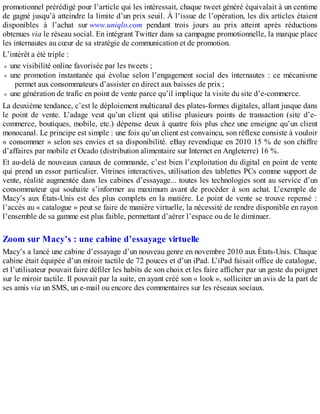 promotionnel prérédigé pour l’article qui les intéressait, chaque tweet généré équivalait à un centime
de gagné jusqu’à atteindre la limite d’un prix seuil. À l’issue de l’opération, les dix articles étaient
disponibles à l’achat sur www.uniqlo.com pendant trois jours au prix atteint après réductions
obtenues via le réseau social. En intégrant Twitter dans sa campagne promotionnelle, la marque place
les internautes au cœur de sa stratégie de communication et de promotion.
L’intérêt a été triple :
une visibilité online favorisée par les tweets ;
une promotion instantanée qui évolue selon l’engagement social des internautes : ce mécanisme
permet aux consommateurs d’assister en direct aux baisses de prix ;
une génération de trafic en point de vente parce qu’il implique la visite du site d’e-commerce.
La deuxième tendance, c’est le déploiement multicanal des plates-formes digitales, allant jusque dans
le point de vente. L’adage veut qu’un client qui utilise plusieurs points de transaction (site d’e-
commerce, boutiques, mobile, etc.) dépense deux à quatre fois plus chez une enseigne qu’un client
monocanal. Le principe est simple : une fois qu’un client est convaincu, son réflexe consiste à vouloir
« consommer » selon ses envies et sa disponibilité. eBay revendique en 2010 15 % de son chiffre
d’affaires par mobile et Ocado (distribution alimentaire sur Internet en Angleterre) 16 %.
Et au-delà de nouveaux canaux de commande, c’est bien l’exploitation du digital en point de vente
qui prend un essor particulier. Vitrines interactives, utilisation des tablettes PCs comme support de
vente, réalité augmentée dans les cabines d’essayage... toutes les technologies sont au service d’un
consommateur qui souhaite s’informer au maximum avant de procéder à son achat. L’exemple de
Macy’s aux États-Unis est des plus complets en la matière. Le point de vente se trouve repensé :
l’accès au « catalogue » peut se faire de manière virtuelle, la nécessité de rendre disponible en rayon
l’ensemble de sa gamme est plus faible, permettant d’aérer l’espace ou de le diminuer.
Zoom sur Macy’s : une cabine d’essayage virtuelle
Macy’s a lancé une cabine d’essayage d’un nouveau genre en novembre 2010 aux États-Unis. Chaque
cabine était équipée d’un miroir tactile de 72 pouces et d’un iPad. L’iPad faisait office de catalogue,
et l’utilisateur pouvait faire défiler les habits de son choix et les faire afficher par un geste du poignet
sur le miroir tactile. Il pouvait par la suite, en ayant créé son « look », solliciter un avis de la part de
ses amis via un SMS, un e-mail ou encore des commentaires sur les réseaux sociaux.
 