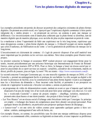 Chapitre 6
Vers les plates-formes digitales de marque
Les exemples précédents ont permis de dresser un portrait des catégories existantes de plates-formes
digitales. En prenant un certain recul, on s’aperçoit que l’expérience digitale commence à faire partie
intégrante du « média propre » : en proposant un service, un contenu à part, une marque se
différencie. Ces investissements sont d’autant plus cohérents que la plate-forme se distribue, tant de
manière digitale que de manière physique, avec un écho de plus en plus important en point de vente.
Le e-marketeur a donc l’opportunité de bâtir une expérience sur le très long terme, expérience que
nous désignerons comme « plate-forme digitale de marque ». L’objectif assigné est moins tangible
que celui d’audience, de fidélisation ou de vente : c’est la génération de préférence de marque sur le
long terme.
L’investissement est clairement de contenu : il s’agit de pouvoir disposer d’un actif matériel tout
aussi important que les produits ou les services eux-mêmes. Voici deux exemples pour illustrer notre
propos.
Le premier concerne la banque et assurance BNP voulant prouver son engagement ferme pour le
tennis, incarné précédemment par une présence historique aux Internationaux de France de Roland-
Garros, ainsi qu’aux tournois ATP et WTA. Pour ce faire, la banque a lancé un réseau social par et
pour les passionnés de ce sport sur tous ses aspects : actualités, calendrier des événements, matchs en
direct, profils de joueurs, jeux en ligne. Le nom ? We are tennis – http://www.wearetennis.com/fr.
Le second concerne l’enseigne Castorama qui, via une nouvelle signature de marque en 2010, « C’est
Castoche », promet un aménagement facile et pratique de son habitat. Le rôle assigné au digital a été
de tenir la promesse de facilité, avec la construction d’une plate-forme digitale visant à accompagner
tous les « bricoleurs du dimanche ». Pour incarner cette facilité, et permettre à ses prospects ou
clients de s’approprier la notion de « bricoler soi-même », notons en particulier :
un programme de vidéo de démonstration courte, mettant en avant ce que n’importe quel individu
disposant d’un peu de temps lors d’un week-end peut faire pour aménager son chez-soi. Ce sont
les « week-ends Castoche2 » autour de projets simples – chauffage, isolation, menuiserie –
prenant entre deux heures et une demi-journée : des projets à faire lorsqu’il pleut ! ;
Les Troc Heures3 est un réseau social d’échange entre bricoleurs initié par l’enseigne. Le principe
est simple : s’échanger des heures de compétences pour faire aboutir son projet personnel. Pour
quelques heures de plomberie, un particulier peu proposer quelques heures de décapage ;
« Lancez-vous4 » est une série de vidéos courtes pour apprendre quelques gestes à faire soi-
même : enduits, aménagement d’une salle de bains, etc.
Cet exemple illustre, en somme, les possibilités sans fin dont une marque ambitieuse dispose pour
« activer » sa communauté cible, construire sa légitimité en étant utile, et ainsi impacter sa préférence
 