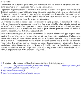 et ses ventes.
L’élaboration de ce type de plate-forme, très ambitieuse, crée de nouvelles exigences pour un e-
marketeur, avec un appel à des compétences encore plus diverses.
La première exigence concerne la production d’un contenu de qualité : bien pensé, bien réalisé, bien
distribué. La réalisation des vidéos courtes de Castorama requiert un savoir-faire qui est externalisé.
En revanche, c’est à la marque de bien maîtriser son domaine et de connaître les attentes de ses
clients. La preuve : ce sont, pour la majorité des cas, des chefs de rayon de Castorama qui ont
participé à leur réalisation, et non des acteurs professionnels.
La deuxième concerne la maîtrise des conversations en ligne générées, et notamment l’écoute de
celles-ci. Le community management évoqué plus haut a une véritable valeur ajoutée lorsqu’il est
internalisé, car cette compétence permet à la marque d’être réactive. C’est en étudiant les échanges
entre les bricoleurs sur la plate-forme de « trocs » que Castorama pourrait déceler de nouvelles
tendances ou des manques de formation de ses clients.
Enfin, la troisième exigence est celle d’un architecte. La mise en œuvre de ce type de plate-forme
requiert des compétences extrêmement diverses et complexes, entre spécialistes d’hébergement
vidéos, spécialistes de construction de réseaux sociaux, spécialistes journalistiques pour relater telle
ou telle actualité. L’orchestration de ces métiers nécessite, comme dans l’industrie du bâtiment,
l’intervention d’un maître d’ouvrage – souvent une agence de communication – et de maîtres d’œuvre
spécialistes, en fonction des compétences. Ne pas se faire aider comprend des risques, et notamment
celui de réinventer la roue sur des projets à cycle aussi long. Autant se faire accompagner à court
terme, avec pour ambition d’être autonome à long terme.
____________
1. Traduction : « Le contexte est Dieu, le contenu est roi et la distribution reine. »
2. http://www.castorama.fr/store/castCatalog/ wrapPageContent.jsp?
promoId=weekendscastoche#fr-FR/accueil.
3. http://www.lestrocheures.fr.
4. http://www.castorama.fr/store/lancez-vous.jsp.
 