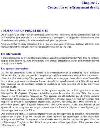 Chapitre 7
Conception et référencement de site
DÉMARRER UN PROJET DE SITE
Qu’il s’agisse d’un simple site événementiel à durée de vie limitée ou d’un site central dans l’activité
de l’entreprise (par exemple un site d’e-commerce d’envergure), un projet de création de site Web
nécessite un cadre précis et fera intervenir de multiples compétences.
Avant d’aborder le cadre marketing d’un tel projet, nous vous proposons quelques éléments pour
mieux comprendre comment se déroule un projet de création de site Web.
Les intervenants
Il existe aujourd’hui de très nombreux prestataires capables de réaliser un site Web. Tous ne sont pas
adaptés à tous les projets. Nous avons retenu trois grandes catégories d’acteurs pouvant intervenir sur
un projet de site Web.
Les agences interactives
Ce sont des entreprises issues du monde de la communication et du marketing. Elles possèdent
évidemment les compétences pour la conception et la réalisation de sites Internet. Leur vocation est
néanmoins plus vaste puisqu’elles peuvent conseiller et accompagner leurs clients dans l’ensemble
de leur stratégie de communication sur Internet. Au-delà de la production de sites Web, elles peuvent
donc intervenir sur de nombreux aspects du marketing en ligne (création de trafic, conversion,
fidélisation, etc.).
Avec le boom d’Internet à la fin des années quatre-vingt-dix, des « Web agencies » se sont
développées. Il s’agissait d’agences spécialisées dans la création de sites Web, des « pure
players ». Au fil du temps, beaucoup de Web agencies ont été rachetées par de grands groupes
publicitaires afin de renforcer leur expertise interactive. D’autres agences se sont développées pour
proposer de nouvelles compétences (technologie, création, marketing, etc.). Bref, aujourd’hui il
existe deux grands types d’agences interactives : des « pure players », nés avec Internet, et des
agences de « marketing services » qui couvrent tous les domaines (digitaux et non digitaux), que
certains appellent « agences 360 ».
Quel que soit leur profil, les agences interactives ont une forte approche de conseil et leur dimension
créative est un plus. Elles ont souvent une bonne maîtrise des technologies et des innovations
techniques multimédias. En revanche, elles n’auront souvent pas les compétences pour gérer des
problématiques d’ingénierie forte liées à des processus métiers spécifiques. Elles pourront alors
collaborer avec une SSII.
 