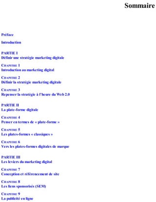Sommaire
Préface
Introduction
PARTIE I
Définir une stratégie marketing digitale
CHAPITRE 1
Introduction au marketing digital
CHAPITRE 2
Définir la stratégie marketing digitale
CHAPITRE 3
Repenser la stratégie à l’heure du Web 2.0
PARTIE II
La plate-forme digitale
CHAPITRE 4
Penser en termes de « plate-forme »
CHAPITRE 5
Les plates-formes « classiques »
CHAPITRE 6
Vers les plates-formes digitales de marque
PARTIE III
Les leviers du marketing digital
CHAPITRE 7
Conception et référencement de site
CHAPITRE 8
Les liens sponsorisés (SEM)
CHAPITRE 9
La publicité en ligne
 