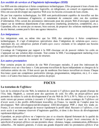 Les sociétés de services et d’ingénierie informatique (SSII)
Les SSII sont des entreprises à fortes compétences technologiques. Elles proposent à leurs clients des
compétences spécifiques en ingénierie logicielle, en infogérance, en conseil en organisation, etc.
Elles ont souvent développé une expertise Web avec les besoins croissants de leurs clients.
De par leur expertise technologique, les SSII sont particulièrement capables de travailler sur des
projets à forte dominance d’ingénierie, et notamment de connecter entre eux des systèmes
d’information. Elles seront des prestataires intéressants pour des projets Web d’envergure ayant un
impact sur de nombreux départements d’une entreprise (marketing, production, comptabilité, etc.).
Cependant, elles ne seront pas en mesure, bien souvent, de proposer des solutions marketing autour
du site Internet, comme peut le faire une agence interactive.
Les intégrateurs
Les intégrateurs sont, au même titre que les SSII, des entreprises à fortes compétences
technologiques. Il s’agit d’entreprises spécialisées dans l’intégration de solutions open source.
Autrement dit, ces entreprises partent d’outils open source existants et les adaptent aux besoins
spécifiques d’un client.
L’avantage de l’intégrateur par rapport à la SSII classique est de pouvoir réduire les coûts en
s’appuyant sur une solution déjà existante. Tout comme la SSII, l’accompagnement marketing n’est
pas une expertise présente dans ce type de structure.
Les autres prestataires
Pour certains projets de création de site Web d’envergure moindre, il peut être intéressant de
collaborer avec un « free-lance ». Cette personne travaillant de façon indépendante se chargera de la
réalisation entière du site. Il faut savoir que de nombreux free-lances travaillent en réseau. Chaque
free-lance ayant une compétence particulière (design, programmation, intégration, etc.), il « sous-
traite » à d’autres free-lances certaines parties du projet.
FOCUS
La tentation de l’offshore
Lors de la création d’un site Web, la tentation de recourir à l’offshore peut être grande (Europe de
l’Est, Inde, Maghreb...), souvent pour des questions de coût. En effet, un projet offshore peut
permettre de réduire le coût de développement d’un site Web de 30 % à 50 %. Mais ce n’est pas la
seule raison qui pousse certains à recourir à l’offshore. Un des autres avantages de l’offshore est
d’avoir accès à des profils difficilement trouvables en France. Le marché de l’emploi pour les
développeurs Web (développeur.net/développeur J2EE/développeur PHP...) étant très tendu en
France, il est souvent compliqué de trouver rapidement le profil idéal. Recourir à l’offshore, c’est
avoir accès à un immense réservoir d’ingénieurs qualifiés, et donc à des forces de développement
rapidement déployables !
Cependant, un projet offshore ne s’improvise pas et sa réussite dépend fortement de la qualité du
prestataire, mais aussi de la maturité de l’entreprise initiant le projet. Avoir conscience de la
spécificité d’un projet offshore est une première chose : distance, langue, communication, différences
culturelles... De manière générale, il existe une grande disparité entre les prestataires offshore d’un
 
