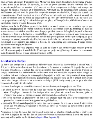 pays à l’autre et au sein d’un même pays. Mieux vaut donc avoir des retours d’expérience d’autres
clients avant de se lancer. En revanche, et c’est un point commun souvent rencontré chez les
prestataires offshore, on constate généralement une forte compétence technique qui masque un
manque de maturité business et d’encadrement. Autrement dit, le développement technique sera
parfaitement exécuté, mais la prestation risque de manquer de flexibilité, d’approche conseil, de
communication... C’est pourquoi un projet d’offshoring nécessite une grande maturité du côté du
client, notamment dans la phase de spécification qui doit être irréprochable. Sans un cahier des
charges parfaitement rédigé et qui ne laisse pas de place à l’interprétation, difficile de s’assurer un
succès total pour la création de son site Web.
Certains écueils de l’offshore peuvent être évités en ayant recours à un prestataire qui a, par
exemple, un représentant en France capable de fluidifier la communication. La tendance est aussi au
« nearshore », c’est-à-dire travailler avec des pays proches (souvent le Maghreb, et particulièrement
la Tunisie), et donc plus facilement « contrôlables ». Une première approche peut aussi consister à ne
faire développer en offshore que certaines parties très spécifiques (un module par exemple), ce qui a
l’avantage de donner un cadre de développement (celui du site existant) et de pouvoir spécifier
rapidement et de manière très précise le besoin. Si l’expérience est concluante, d’autres projets
peuvent être envisagés par la suite.
En résumé, sans une vraie expertise Web du côté du client et des méthodologies robustes pour la
spécification du projet, il est difficile d’envisager un projet en offshoring, à moins de commencer
avec des projets limités et avec un risque business faible.
Le cahier des charges
Le cahier des charges est le document de référence dans le cadre de la conception d’un site Web. Il
doit servir à formaliser les attentes du client vis-à-vis de son/ses prestataires. Si le projet fait appel à
plusieurs prestataires, le cahier des charges permettra également de fixer le périmètre d’action de
chaque intervenant. Le formalisme de ce document sera plus ou moins important selon le type de
prestataire qui sera en charge de la conception du projet : le cahier des charges adressé à une agence
interactive pour la réalisation d’un site événementiel sera plus proche d’un brief créatif, alors qu’un
cahier des charges adressé à un prestataire technique (SSII, intégrateur) pour un gros site d’e-
commerce devra être très formalisé.
Le cahier des charges est un outil fondamental à toutes les étapes d’un projet de site Web :
en amont du projet : la rédaction du cahier des charges va permettre de formaliser les besoins, et
donc d’impliquer l’ensemble des équipes dans une phase de recueil des besoins, puis de
s’assurer que toutes les parties prenantes internes sont d’accord sur le projet ;
lors de la sélection du prestataire : le cahier des charges peut être utilisé pour sélectionner un
prestataire, notamment comme support d’un appel d’offres ;
pendant le déroulement du projet : le cahier des charges permet de préciser le cadre d’intervention
du ou des prestataires, d’organiser la relation, de servir de référence de travail entre le client et
le prestataire, etc.
Au premier niveau, le cahier des charges doit formaliser les attentes « fonctionnelles » relatives au
site Web. L’objectif du site doit être au cœur de cette réflexion fonctionnelle et doit être pensé en
termes de valeur créée par le site (voir chapitre II de la partie 1).
 
