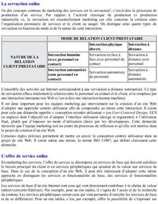 La servuction online
Un des concepts centraux du marketing des services est la servuction1, c’est-à-dire le processus de
production d’un service. Par rapport à l’activité classique de production (« production
industrielle »), la servuction est essentiellement marketing car elle concerne la relation entre
l’organisation prestataire de services et le client ou usager. On distingue ainsi quatre types de
servuction en fonction du mode et de la nature de cette interaction.
MODE DE RELATION CLIENT/PRESTATAIRE
NATURE DE LA
RELATION
CLIENT/PRESTATAIRE
Interaction physique
directe
Interaction à
distance
Interaction humaine
(avec personnel en
contact)
Servuction en face à
face avec personnel de
contact
Servuction à
distance avec
personnel
Interaction automatisée
(sans personnel en
contact)
Servuction automatisée
de proximité
Servuction à
distance
automatisée
L’ensemble des activités sur Internet correspondent à une servuction à distance automatisée. Ce type
de servuction efface totalement la relation entre le personnel en contact et le client, et la remplace par
une interaction internaute/site Web (c’est-à-dire une interaction homme/machine).
Il est donc important pour les équipes marketing qui interviennent sur la création d’un site Web
d’adopter une approche centrée utilisateur afin de comprendre au mieux cette interaction. Il existe
pour cela une démarche appelée « conception orientée utilisateur » (ou User-Centered Design, UCS
en anglais) dont l’objectif est d’adapter l’interface utilisateur (design et ergonomie) à l’utilisateur
final, plutôt que d’imposer un mode d’utilisation choisi par les développeurs. Cette démarche
nécessite que l’équipe marketing soit au centre du processus de réflexion et qu’elle soit motrice dans
le projet de création d’un site Web.
Certaines règles précises permettent de mettre en œuvre la conception centrée utilisateur dans un
projet de site Web. Il existe même une norme, la norme ISO 13407, qui définit clairement cette
démarche.
L’offre de service online
En marketing des services, l’offre de service se décompose en services de base qui doivent satisfaire
le besoin principal du client et en services périphériques qui ajoutent de la valeur aux services de
base. Dans le cas de la conception d’un site Web, il peut être intéressant d’adopter cette même
approche en distinguant les services et fonctionnalités de base, des services et fonctionnalités
périphériques.
Les services de base d’un site Internet sont ceux qui vont directement contribuer à la chaîne de valeur
(attirer/convertir/fidéliser). Par exemple, pour un site média, il s’agira de l’accès et de la recherche
du contenu. Les services périphériques seront ceux qui vont permettre d’enrichir les services de base
et de se différencier. Pour un site média, c’est, par exemple, offrir la possibilité de s’exprimer sur
 