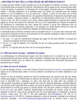 METTRE EN ŒUVRE LA STRATÉGIE DE RÉFÉRENCEMENT
La façon qui peut sembler la plus évidente pour qu’un site gagne en visibilité et en trafic, c’est qu’il
soit référencé dans un moteur de recherche. Autrement dit, que les pages du site soient présentes dans
l’index du moteur et proposées à l’internaute lors d’une requête. On parle alors de « référencement
naturel ». Pourtant, apparaître sur la première page d’un moteur de recherche pour une requête
donnée n’a rien d’immédiat et n’est en aucun cas « naturel » (avoir un très beau site en flash
présentant votre marque de chaussures ne vous garantit absolument pas d’apparaître en première page
pour la requête « chaussure femme »). Aujourd’hui le référencement naturel tient à la fois de la
science et de l’art. De la science, car il existe certains grands principes à respecter pour espérer
gagner les faveurs des moteurs de recherche. De l’art, car les algorithmes des moteurs de recherche
qui définissent le classement des sites varient très souvent et qu’un bon référenceur doit en
permanence tester de nouvelles approches. C’est pourquoi les Anglo-Saxons utilisent le terme de
Search Engine Optimization (SEO) pour désigner le référencement naturel.
L’optimisation doit d’ailleurs commencer dès la conception du site. C’est pour cette raison que nous
avons choisi d’aborder le sujet ici et de présenter les trois grandes techniques à mettre en œuvre pour
optimiser son référencement naturel :
1. On page : il s’agit de l’optimisation technique des pages du site pour faciliter le passage des
moteurs de recherche et éviter les blocages.
2. On site : il s’agit de déployer sur l’ensemble du site un contenu pertinent pour les moteurs de
recherche.
3. Off site : il s’agit de créer des liens vers le site de façon efficace.
Le référencement on page : optimiser les pages
La problématique du référencement naturel doit être abordée dès la création du site. Il s’agit
principalement de respecter certaines règles et certaines techniques pour que les pages du site soient
correctement visibles pour un moteur de recherche et puissent être facilement découvertes et
parcourues par le moteur.
Le choix du nom de domaine
Le nom de domaine du site, c’est-à-dire l’adresse d’accès au site (www.monsite.com), peut avoir un
impact sur le référencement, même si tous les moteurs n’accordent pas la même importance à cet
élément.
Choisir un nom de domaine incluant un mot-clé pertinent pour son activité peut être une bonne
solution pour gagner en visibilité dans les moteurs de recherche. Si, en plus, le nom de domaine est
court et descriptif (dit « générique »), alors cela peut être un atout dans une stratégie de
référencement. Cependant, la grande majorité des noms de domaine génériques sont déjà déposés,
souvent dans un but spéculatif. Pour acquérir ces noms de domaine, il est possible de passer par des
plates-formes de revente qui gèrent ce second marché. Une des plus connues en France est Sedo
(www.sedo.com), qui publie d’ailleurs régulièrement un baromètre du secteur. Ainsi en 2010,
quelques records de vente ont été enregistrés pour des noms génériques, et notamment le domaine
credit.fr, vendu pour 587 500 €. On peut également citer albumphoto.fr (28 106 €) ou
locationvacances.fr (10 500 €). Attention néanmoins au nom de domaine à rallonge avec plusieurs
mots-clés (exemple : livre-Web-marketing-strategie-digital.com), la dernière mise à jour de
 