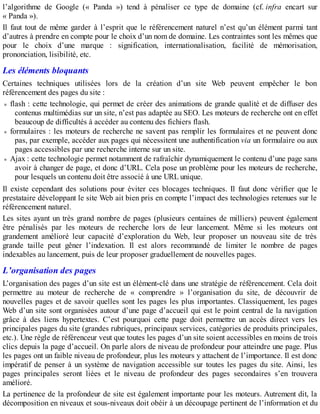 l’algorithme de Google (« Panda ») tend à pénaliser ce type de domaine (cf. infra encart sur
« Panda »).
Il faut tout de même garder à l’esprit que le référencement naturel n’est qu’un élément parmi tant
d’autres à prendre en compte pour le choix d’un nom de domaine. Les contraintes sont les mêmes que
pour le choix d’une marque : signification, internationalisation, facilité de mémorisation,
prononciation, lisibilité, etc.
Les éléments bloquants
Certaines techniques utilisées lors de la création d’un site Web peuvent empêcher le bon
référencement des pages du site :
flash : cette technologie, qui permet de créer des animations de grande qualité et de diffuser des
contenus multimédias sur un site, n’est pas adaptée au SEO. Les moteurs de recherche ont en effet
beaucoup de difficultés à accéder au contenu des fichiers flash.
formulaires : les moteurs de recherche ne savent pas remplir les formulaires et ne peuvent donc
pas, par exemple, accéder aux pages qui nécessitent une authentification via un formulaire ou aux
pages accessibles par une recherche interne sur un site.
Ajax : cette technologie permet notamment de rafraîchir dynamiquement le contenu d’une page sans
avoir à changer de page, et donc d’URL. Cela pose un problème pour les moteurs de recherche,
pour lesquels un contenu doit être associé à une URL unique.
Il existe cependant des solutions pour éviter ces blocages techniques. Il faut donc vérifier que le
prestataire développant le site Web ait bien pris en compte l’impact des technologies retenues sur le
référencement naturel.
Les sites ayant un très grand nombre de pages (plusieurs centaines de milliers) peuvent également
être pénalisés par les moteurs de recherche lors de leur lancement. Même si les moteurs ont
grandement amélioré leur capacité d’exploration du Web, leur proposer un nouveau site de très
grande taille peut gêner l’indexation. Il est alors recommandé de limiter le nombre de pages
indexables au lancement, puis de leur proposer graduellement de nouvelles pages.
L’organisation des pages
L’organisation des pages d’un site est un élément-clé dans une stratégie de référencement. Cela doit
permettre au moteur de recherche de « comprendre » l’organisation du site, de découvrir de
nouvelles pages et de savoir quelles sont les pages les plus importantes. Classiquement, les pages
Web d’un site sont organisées autour d’une page d’accueil qui est le point central de la navigation
grâce à des liens hypertextes. C’est pourquoi cette page doit permettre un accès direct vers les
principales pages du site (grandes rubriques, principaux services, catégories de produits principales,
etc.). Une règle de référenceur veut que toutes les pages d’un site soient accessibles en moins de trois
clics depuis la page d’accueil. On parle alors de niveau de profondeur pour atteindre une page. Plus
les pages ont un faible niveau de profondeur, plus les moteurs y attachent de l’importance. Il est donc
impératif de penser à un système de navigation accessible sur toutes les pages du site. Ainsi, les
pages principales seront liées et le niveau de profondeur des pages secondaires s’en trouvera
amélioré.
La pertinence de la profondeur de site est également importante pour les moteurs. Autrement dit, la
décomposition en niveaux et sous-niveaux doit obéir à un découpage pertinent de l’information et du
 