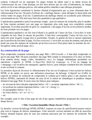contenu. L’objectif est de regrouper les pages traitant du même sujet à un même niveau de
l’arborescence du site. Cette pratique est très bien utilisée par les sites d’information, où chaque
article est lié à une rubrique précise, elle-même parfois rattachée à une rubrique principale.
Les liens hypertextes constituent le dernier élément d’organisation qui va jouer fortement dans le
référencement d’un site. On parle d’ailleurs de « maillage interne » pour désigner la façon dont sont
reliées toutes les pages d’un site. L’optimisation du maillage interne est essentielle pour référencer
correctement un site. Elle doit aussi bien être quantitative que qualitative.
L’optimisation quantitative part d’un principe simple : pour les moteurs de recherche, plus le nombre
de liens internes pointant vers une page est important, plus cette page sera considérée comme
importante. Il est donc possible de gérer la « popularité » des pages d’un site en travaillant le nombre
de liens pointant vers ces pages.
L’optimisation qualitative est liée tout d’abord à la qualité de l’ancre du lien, c’est-à-dire le texte
cliquable du lien. Dans la mesure du possible, il faut faire correspondre l’ancre du lien avec les
mots-clés pour lesquels la page doit se positionner. Ensuite, la qualité du lien se mesure également
par la position du lien dans la page. Un lien contextuel, c’est-à-dire au cœur du contenu, aura plus de
poids aux yeux des moteurs de recherche qu’un lien structurel (lien placé dans la structure du site :
navigation, menu, pied de page, etc.).
La construction de la page
Pour comprendre comment construire une page Web « SEO friendly », il faut déjà comprendre ce
qu’est une page Web. On peut considérer une page Web comme la structuration et la mise en forme
d’un contenu (texte, image, vidéo, formulaires, etc.). Le langage informatique permettant ces
opérations s’appelle le HTML (« HyperText Mark-Up Language »). C’est un langage de
« marquage » car on utilise des marqueurs, appelés balises, pour indiquer comment doit être structuré
et mis en forme le contenu.
La première façon de favoriser le référencement d’un site est d’employer à bon escient les balises
HTML et de mettre en œuvre une utilisation sémantique du balisage. L’objectif est d’offrir la
capacité au moteur de recherche de comprendre le contenu qu’il indexe grâce à une structure (les
balises HTML), autrement dit donner du sens (d’où la notion de sémantique) et pondérer chaque
élément d’une page Web. Il existe ainsi des balises pour indiquer :
les niveaux de titres (du plus important, balise < h1 >, au moins important, balise < h6 >) ;
les portions de contenu important (balise < em > et < strong >) ;
les paragraphes (balise < p >) ;
les listes (balise < ul > et < ol >) ;
etc.
Par exemple, pour le titre d’une page du site d’une agence immobilière proposant des locations en
Haute-Savoie :
< Title >Location Immobilier Haute-Savoie</Title >
La dernière version du balisage HTML (HTML5, toujours en cours de spécification) pousse encore
plus loin la logique de balises sémantiques. Cette nouvelle version introduit en effet de nouvelles
balises donnant toujours plus de sens aux contenus parcourus par les moteurs de recherche. Par
exemple :
 