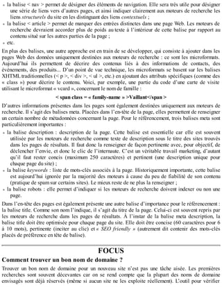 la balise < nav > permet de désigner des éléments de navigation. Elle sera très utile pour désigner
une série de liens vers d’autres pages, et ainsi indiquer clairement aux moteurs de recherche les
liens structurels du site en les distinguant des liens contextuels ;
la balise < article > permet de marquer des entrées distinctes dans une page Web. Les moteurs de
recherche devraient accorder plus de poids au texte à l’intérieur de cette balise par rapport au
contenu situé sur les autres parties de la page ;
etc.
En plus des balises, une autre approche est en train de se développer, qui consiste à ajouter dans les
pages Web des données uniquement destinées aux moteurs de recherche : ce sont les microformats.
Aujourd’hui ils permettent de décrire des contenus liés à des informations de contacts, des
événements, des produits... D’un point de vue technique, les microformats se basent sur les balises
XHTML traditionnelles (< p >, < div >, < ul >, etc.) en ajoutant des attributs spécifiques (comme des
« class ») pour décrire le contenu. Voici, par exemple, une partie du code d’une carte de visite
utilisant le microformat « vcard », concernant le nom de famille :
< span class = « family-name » >Vaillant</span >
D’autres informations présentes dans les pages sont également destinées uniquement aux moteurs de
recherche. Il s’agit des balises meta. Placées dans l’en-tête de la page, elles permettent de renseigner
un certain nombre de métadonnées concernant la page. Pour le référencement, trois balises meta sont
particulièrement importantes :
la balise description : description de la page. Cette balise est essentielle car elle est souvent
utilisée par les moteurs de recherche comme texte de description sous le titre des sites trouvés
dans les pages de résultats. Il faut donc la renseigner de façon pertinente avec, pour objectif, de
déclencher l’envie, et donc le clic de l’internaute. C’est un véritable travail marketing, d’autant
qu’il faut rester concis (maximum 250 caractères) et pertinent (une description unique pour
chaque page du site) ;
la balise keywords : liste de mots-clés associés à la page. Historiquement importante, cette balise
est aujourd’hui ignorée par la majorité des moteurs à cause du peu de fiabilité de son contenu
(pratique de spam sur certains sites). Le mieux reste de ne plus la renseigner ;
la balise robots : elle permet d’indiquer si les moteurs de recherche doivent indexer ou non une
page.
Dans l’en-tête des pages est également présente une autre balise d’importance pour le référencement :
la balise title. Comme son nom l’indique, il s’agit du titre de la page. Celui-ci est souvent repris par
les moteurs de recherche dans les pages de résultats. À l’instar de la balise meta description, la
balise title doit être optimisée pour chaque page du site. Elle doit être concise (60 caractères pour 6
à 10 mots), pertinente (inciter au clic) et « SEO friendly » (autrement dit contenir des mots-clés
placés de préférence en tête de balise).
FOCUS
Comment trouver un bon nom de domaine ?
Trouver un bon nom de domaine pour un nouveau site n’est pas une tâche aisée. Les premières
recherches sont souvent décevantes car on se rend compte que la plupart des noms de domaine
envisagés sont déjà réservés (même si aucun site ne les exploite réellement). L’outil pour vérifier
 