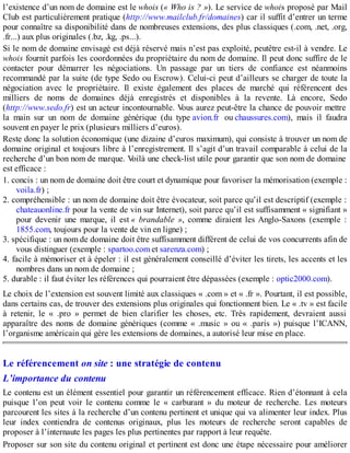 l’existence d’un nom de domaine est le whois (« Who is ? »). Le service de whois proposé par Mail
Club est particulièrement pratique (http://www.mailclub.fr/domaines) car il suffit d’entrer un terme
pour connaître sa disponibilité dans de nombreuses extensions, des plus classiques (.com, .net, .org,
.fr...) aux plus originales (.bz, .kg, .ps...).
Si le nom de domaine envisagé est déjà réservé mais n’est pas exploité, peutêtre est-il à vendre. Le
whois fournit parfois les coordonnées du propriétaire du nom de domaine. Il peut donc suffire de le
contacter pour démarrer les négociations. Un passage par un tiers de confiance est néanmoins
recommandé par la suite (de type Sedo ou Escrow). Celui-ci peut d’ailleurs se charger de toute la
négociation avec le propriétaire. Il existe également des places de marché qui référencent des
milliers de noms de domaines déjà enregistrés et disponibles à la revente. Là encore, Sedo
(http://www.sedo.fr) est un acteur incontournable. Vous aurez peut-être la chance de pouvoir mettre
la main sur un nom de domaine générique (du type avion.fr ou chaussures.com), mais il faudra
souvent en payer le prix (plusieurs milliers d’euros).
Reste donc la solution économique (une dizaine d’euros maximum), qui consiste à trouver un nom de
domaine original et toujours libre à l’enregistrement. Il s’agit d’un travail comparable à celui de la
recherche d’un bon nom de marque. Voilà une check-list utile pour garantir que son nom de domaine
est efficace :
1. concis : un nom de domaine doit être court et dynamique pour favoriser la mémorisation (exemple :
voila.fr) ;
2. compréhensible : un nom de domaine doit être évocateur, soit parce qu’il est descriptif (exemple :
chateauonline.fr pour la vente de vin sur Internet), soit parce qu’il est suffisamment « signifiant »
pour devenir une marque, il est « brandable », comme diraient les Anglo-Saxons (exemple :
1855.com, toujours pour la vente de vin en ligne) ;
3. spécifique : un nom de domaine doit être suffisamment différent de celui de vos concurrents afin de
vous distinguer (exemple : spartoo.com et sarenza.com) ;
4. facile à mémoriser et à épeler : il est généralement conseillé d’éviter les tirets, les accents et les
nombres dans un nom de domaine ;
5. durable : il faut éviter les références qui pourraient être dépassées (exemple : optic2000.com).
Le choix de l’extension est souvent limité aux classiques « .com » et « .fr ». Pourtant, il est possible,
dans certains cas, de trouver des extensions plus originales qui fonctionnent bien. Le « .tv » est facile
à retenir, le « .pro » permet de bien clarifier les choses, etc. Très rapidement, devraient aussi
apparaître des noms de domaine génériques (comme « .music » ou « .paris ») puisque l’ICANN,
l’organisme américain qui gère les extensions de domaines, a autorisé leur mise en place.
Le référencement on site : une stratégie de contenu
L’importance du contenu
Le contenu est un élément essentiel pour garantir un référencement efficace. Rien d’étonnant à cela
puisque l’on peut voir le contenu comme le « carburant » du moteur de recherche. Les moteurs
parcourent les sites à la recherche d’un contenu pertinent et unique qui va alimenter leur index. Plus
leur index contiendra de contenus originaux, plus les moteurs de recherche seront capables de
proposer à l’internaute les pages les plus pertinentes par rapport à leur requête.
Proposer sur son site du contenu original et pertinent est donc une étape nécessaire pour améliorer
 