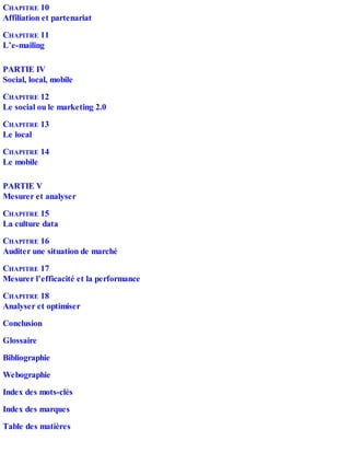 CHAPITRE 10
Affiliation et partenariat
CHAPITRE 11
L’e-mailing
PARTIE IV
Social, local, mobile
CHAPITRE 12
Le social ou le marketing 2.0
CHAPITRE 13
Le local
CHAPITRE 14
Le mobile
PARTIE V
Mesurer et analyser
CHAPITRE 15
La culture data
CHAPITRE 16
Auditer une situation de marché
CHAPITRE 17
Mesurer l’efficacité et la performance
CHAPITRE 18
Analyser et optimiser
Conclusion
Glossaire
Bibliographie
Webographie
Index des mots-clés
Index des marques
Table des matières
 
