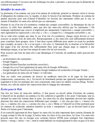 son référencement. C’est aussi une des techniques les plus « pérennes », pour peu que la démarche de
création soit qualitative.
Identifier les mots-clés
La pertinence d’un contenu, aux yeux d’un moteur de recherche, pourrait se mesurer selon le niveau
d’adéquation du contenu avec la requête, et donc le besoin d’un internaute. Produire un contenu de
qualité nécessite ainsi tout d’abord d’identifier les besoins des internautes ciblés par le site, et
ensuite d’identifier les mots-clés utilisés par ces internautes.
Prenons le cas d’un site d’e-commerce vendant des canapés convertibles. La thématique du site est
précise, la cible bien identifiée, mais que dire des mots-clés utilisés par les internautes ? On
remarque rapidement que ceux-ci n’emploient pas uniquement l’expression « canapé convertible »,
mais également les expressions « clic-clac », « bz », « canapé-lit », « banquette convertible », etc.
On se rend ainsi compte que dans le cas d’un site d’e-commerce, chaque rayon devrait se voir
associer sa propre liste de mots-clés. Réciproquement, si des mots-clés sont suffisamment distincts
pour constituer deux groupes, alors il faut deux rayons différents pour mettre en avant les produits
(par exemple, un rayon « bz » et un rayon « clic-clac »). Autrement dit, la structure et la hiérarchie
des pages d’un site doivent être suffisamment fines pour que chaque page se rapporte à une
thématique unique, et qu’une liste unique de mots-clés lui soit associée.
Pour associer une liste de mots-clés à une thématique et l’enrichir, de nombreux outils peuvent être
utilisés :
un dictionnaire des synonymes ;
Google Suggest ;
Google Related Searches (recherches associées) ;
Google Keyword Tool (générateur de mots-clés de Google AdWords) ;
Google Insight for Search (ou en français Google tendances de recherche) et Google Trends ;
Les générateurs de mots-clés de Yahoo ! et AdCenter.
Tous ces outils vont permettre de trouver de nombreux mots-clés et de juger de leur poids
(impressions, concurrence, etc.). Un travail de benchmark permet une approche complémentaire en
regardant à la fois les pratiques des sites concurrents, mais aussi les médias sociaux (blogs, Twitter,
forums, etc.) afin de repérer des expressions dans le langage des internautes.
Écrire pour le Web
Une fois les listes de mots-clés établies, il faut passer au travail même d’écriture du contenu.
L’objectif est de produire un contenu à la fois cohérent et agréable à lire pour l’internaute, tout en
incluant les mots-clés retenus dans le texte. Les mots-clés les plus importants devront être répétés
plusieurs fois dans des expressions différentes (par exemple : « clic clac pas cher », « housse clic
clac », « matelas clic clac », « promo clic clac », etc.). Même si l’objectif est d’être pertinent pour
les moteurs de recherche, attention toutefois au texte « suroptimisé » qui en devient lourd et peu
fluide à la lecture pour l’internaute.
Il est conseillé également de faire figurer les mots-clés les plus importants dans certains éléments de
la page comme le titre de la page, la balise meta, les titres et les sous-titres, les liens. Ces mots-clés
peuvent aussi être mis en exergue avec certaines balises HTML pour souligner leur importance
(balise < strong >, balise < em >, dont le rendu habituel est réciproquement la mise en gras et la mise
 