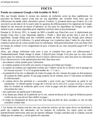 en italique du texte).
FOCUS
Panda ou comment Google a fait trembler le Web !
Dire que Google domine le secteur des moteurs de recherche serait un doux euphémisme. La
puissance du moteur repose avant tout sur son algorithme, une véritable boîte noire que les
référenceurs du monde entier cherchent à percer. Certains s’y prennent mieux que d’autres. Et c’est
souvent le jeu du chat et de la souris entre les gourous du référencement et les ingénieurs de Google.
Quand les uns trouvent un moyen d’optimiser un site pour les algorithmes de Google, les autres
mettent à jour ce même algorithme pour empêcher tout biais dans le positionnement.
Pourtant le 24 février 2011, le monde du SEO a tremblé aux États-Unis avec le déploiement par
Google d’une mise à jour importante appelée « Panda ». Bien plus qu’une mise à jour de son
algorithme, Google Panda peut être considéré comme un filtre utilisé par Google pour nettoyer
l’index des sites qu’il référence. Ce grand nettoyage vise à pénaliser dans l’index les sites dont le
contenu n’aurait pas de valeur ajoutée pour les internautes. Sont particulièrement visés aux États-Unis
les fermes de contenu1 et les comparateurs de prix. Certains de ces sites ont perdu jusqu’à 80 % de
leur trafic !
Alors, que change réellement cette mise à jour et comment bien gérer son référencement ?
Fondamentalement, Panda change la donne. L’objectif pour Google n’est plus que les sites soient
pensés pour les moteurs de recherche (Search Engine Optimization), mais bien pour les utilisateurs
(User Optimization). Cette optimisation doit aller dans deux sens :
du contenu à valeur ajoutée pour l’utilisateur :
le contenu original et travaillé sera encore et toujours privilégié par Google ;
la qualité du contenu sera également évaluée par l’intérêt social de ce dernier (est-il partagé sur
les réseaux sociaux ? Y a-t-il un grand nombre de + 1 ?, etc.) ;
la popularité d’un site va dépendre de toutes les pages du site. Aucune des pages ne doit proposer
du contenu de faible qualité. Si une page propose un tel contenu, alors il vaut mieux en interdire
le référencement ;
le contenu devra être pertinent et « accessible » pour éviter que l’utilisateur ne quitte le site
rapidement : le rebond (quitter la page dès l’arrivée sur le site) et le « pogo-sticking » (revenir
dans les résultats de recherche après avoir visité la page) sont des indicateurs utilisés pour le
classement des sites ;
une expérience de qualité pour l’utilisateur :
il ne faudra pas abuser de la publicité sur le site, surtout au-dessus de la ligne de flottaison (partie
visible du site sans devoir faire défiler la page) ;
le temps de chargement ne devra pas être trop long (au-delà de deux secondes, le site est déjà
considéré comme lent).
1. Les fermes de contenu sont des sites qui créent des articles sur des sujets divers en identifiant, à
partir des requêtes des internautes sur les moteurs de recherche, les sujets ayant un trafic
potentiellement intéressant, mais pas de réponse adéquate. Google considère que le contenu, souvent
rédigé par des amateurs, y est de qualité très moyenne.
 