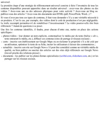 universel.
La première étape d’une stratégie de référencement universel consiste à faire l’inventaire de tous les
contenus disponibles pouvant apparaître dans un résultat universel : avez-vous des photos ou des
vidéos ? Avez-vous une ou des adresses physiques pour votre activité ? Avez-vous un blog ou
publiez-vous des articles ? Avez-vous des documents non HTML (pdf, PowerPoint, Word...) ?
Si vous n’avez pas tous ces types de contenus, il faut vous demander s’il y a une véritable nécessité à
en produire. C’est le cas, par exemple, des vidéos dont le coût de production n’est pas négligeable.
Le trafic escompté permettra-t-il de rentabiliser l’investissement ? La vidéo pourra-t-elle être bien
référencée ? Autant de questions à se poser.
Une fois les contenus identifiés, il faudra, pour chacun d’entre eux, mettre en place des actions
spécifiques :
photos/vidéos : leur donner un nom explicite, contextualiser le média par du texte (balise « alt »,
texte entourant le média, etc.), diffuser ces contenus (sites de partage et réseaux sociaux) ;
carte : inscrire son établissement sur Google Maps ou en réclamer la propriété s’il a été créé par
un utilisateur, optimiser le texte de sa fiche, inciter les utilisateurs à laisser des commentaires ;
actualités : inscrire son site sur Google News s’il peut être considéré comme un véritable média de
qualité, ou bien publier ou susciter des articles sur des sites déjà référencés sur Google News
(travail proche des relations presse) ;
documents : les publier sur les plates-formes spécialisées (scribd.com, slideshare.com, etc.) et les
partager sur les réseaux sociaux.
 