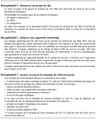 Récapitulatif 1 : démarrer un projet de site
La mise en place d’un projet de création de site Web fait intervenir un client et un ou des
prestataires techniques.
On distingue trois grands types de prestataires techniques :
les agences interactives ;
les SSII ;
les intégrateurs.
Le cahier des charges est le document central d’un projet de création de site Web. Il permet de
formaliser les attentes du client vis-à-vis de son/ses prestataires dans le cadre de la conception
du site Web.
Récapitulatif 2 : intégrer une approche marketing
Les équipes marketing doivent intervenir sur les projets de création de site Web. Elles doivent
adopter une approche centrée utilisateur afin d’apporter leur expertise et faire des propositions
pour gérer l’interaction utilisateur/ site. Les méthodes de conception orientée utilisateur peuvent
être utilisées. L’équipe marketing est en charge de bâtir l’offre de service en ligne. Elle doit
s’articuler entre services de base (besoin principal de l’utilisateur) et services périphériques
(qui ajoutent de la valeur aux services de base).
L’équipe marketing est également garante de la qualité de service, c’està-dire de l’expérience
utilisateur sur le site Web (arborescence, ergonomie, design). Il faut aussi prévoir des outils pour
pallier l’absence d’interaction directe avec du personnel.
L’équipe marketing doit en outre étudier les outils d’interaction entre internautes qui doivent être
mis en place sur le site.
Récapitulatif 3 : mettre en œuvre la stratégie de référencement
Une stratégie de référencement efficace se construit en trois temps :
1. L’optimisation des pages (stratégie on page). Il s’agit de l’optimisation technique des pages du
site pour faciliter le passage des moteurs de recherche et éviter les blocages :
choisir un nom de domaine efficace ;
mettre en place une organisation des pages cohérente ;
construire un code de page propre et structuré ;
lever les blocages techniques.
2. La mise en place de la stratégie de contenu (stratégie on site). Il s’agit de déployer sur
l’ensemble du site un contenu pertinent pour les moteurs de recherche :
prendre en compte l’importance du contenu ;
identifier les mots-clés ;
écrire du contenu adapté au Web.
3. La mise en place de la stratégie de liens (stratégie off site). Il s’agit de créer des liens vers le
site de façon efficace.
 