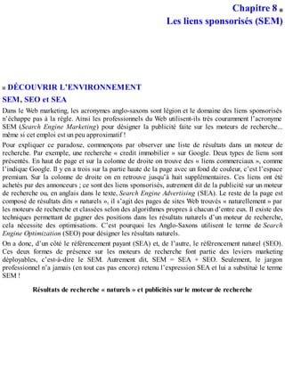 Chapitre 8
Les liens sponsorisés (SEM)
DÉCOUVRIR L’ENVIRONNEMENT
SEM, SEO et SEA
Dans le Web marketing, les acronymes anglo-saxons sont légion et le domaine des liens sponsorisés
n’échappe pas à la règle. Ainsi les professionnels du Web utilisent-ils très couramment l’acronyme
SEM (Search Engine Marketing) pour désigner la publicité faite sur les moteurs de recherche...
même si cet emploi est un peu approximatif !
Pour expliquer ce paradoxe, commençons par observer une liste de résultats dans un moteur de
recherche. Par exemple, une recherche « credit immobilier » sur Google. Deux types de liens sont
présentés. En haut de page et sur la colonne de droite on trouve des « liens commerciaux », comme
l’indique Google. Il y en a trois sur la partie haute de la page avec un fond de couleur, c’est l’espace
premium. Sur la colonne de droite on en retrouve jusqu’à huit supplémentaires. Ces liens ont été
achetés par des annonceurs ; ce sont des liens sponsorisés, autrement dit de la publicité sur un moteur
de recherche ou, en anglais dans le texte, Search Engine Advertising (SEA). Le reste de la page est
composé de résultats dits « naturels », il s’agit des pages de sites Web trouvés « naturellement » par
les moteurs de recherche et classées selon des algorithmes propres à chacun d’entre eux. Il existe des
techniques permettant de gagner des positions dans les résultats naturels d’un moteur de recherche,
cela nécessite des optimisations. C’est pourquoi les Anglo-Saxons utilisent le terme de Search
Engine Optimization (SEO) pour désigner les résultats naturels.
On a donc, d’un côté le référencement payant (SEA) et, de l’autre, le référencement naturel (SEO).
Ces deux formes de présence sur les moteurs de recherche font partie des leviers marketing
déployables, c’est-à-dire le SEM. Autrement dit, SEM = SEA + SEO. Seulement, le jargon
professionnel n’a jamais (en tout cas pas encore) retenu l’expression SEA et lui a substitué le terme
SEM !
Résultats de recherche « naturels » et publicités sur le moteur de recherche
 