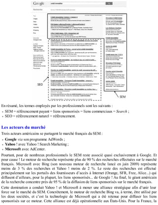 En résumé, les termes employés par les professionnels sont les suivants :
SEM = référencement payant = liens sponsorisés = liens commerciaux = Search ;
SEO = référencement naturel = référencement.
Les acteurs du marché
Trois acteurs américains se partagent le marché français du SEM :
Google via son programme AdWords ;
Yahoo ! avec Yahoo ! Search Marketing ;
Microsoft avec AdCenter.
Pourtant, pour de nombreux professionnels le SEM reste associé quasi exclusivement à Google. Et
pour cause ! Le moteur de recherche représente plus de 90 % des recherches effectuées sur le marché
français. Microsoft avec Bing (son nouveau moteur de recherche lancé en juin 2009) représente
moins de 3 % des recherches et Yahoo ! moins de 2 %. Le reste des recherches est effectué
principalement sur les portails des fournisseurs d’accès à Internet (Orange, SFR, Free, Alice...) qui
diffusent d’ailleurs, pour la plupart, les liens sponsorisés... de Google ! Au final, le géant américain
de la recherche concentre près de 95 % de la diffusion de liens sponsorisés sur le marché français.
Cette domination a conduit Yahoo ! et Microsoft à mener une alliance stratégique afin d’unir leur
force sur le marché du SEM. Concrètement, le moteur de recherche Bing va, à terme, être utilisé par
les deux sociétés, et c’est la technologie de Microsoft qui a été retenue pour diffuser les liens
sponsorisés sur ce moteur. Cette alliance est déjà opérationnelle aux États-Unis. Pour la France, la
 