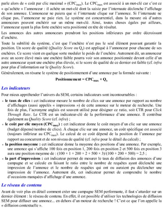 parle alors de « coût par clic maximal » (CPCmax). Le CPCmax est associé à un mot-clé car c’est ce
« qu’achète » l’annonceur : il achète un mot-clé dont la saisie par l’internaute déclenche l’affichage
de son annonce. L’annonceur ne paiera que si l’internaute clique sur l’annonce. Si l’internaute ne
clique pas, l’annonceur ne paie rien. Le système est concurrentiel, dans la mesure où d’autres
annonceurs peuvent enchérir sur un même mot-clé. Ainsi, toutes choses égales par ailleurs,
l’annonceur ayant la plus forte enchère sera positionné en tête de résultat.
Les annonces des autres annonceurs prendront les positions inférieures par ordre décroissant
d’enchère.
Toute la subtilité du système, c’est que l’enchère n’est pas le seul élément pouvant garantir la
position. Un score de qualité (Quality Score ou Qs) est appliqué à l’annonceur pour chacune de ses
enchères. Ce score vient en quelque sorte moduler le poids de l’enchère. Autrement dit, un annonceur
avec un score élevé mais une enchère faible pourra voir son annonce positionnée devant celle d’un
autre annonceur ayant une enchère plus élevée, si le score de qualité de ce dernier est faible (cf. infra
pour plus d’information sur le Quality Score).
Généralement, on résume le système de positionnement d’une annonce par la formule suivante :
Positionnement = CPCmax × Qs
Les indicateurs
Pour mieux appréhender l’univers du SEM, certains indicateurs sont incontournables :
le taux de clics : cet indicateur mesure le nombre de clics sur une annonce par rapport au nombre
d’affichages (aussi appelés « impressions ») de cette annonce sur le moteur de recherche. Une
fois de plus, l’acronyme anglais est souvent utilisé pour désigner ce ratio, soit CTR pour Click
Through Rate. Le CTR est un indicateur-clé de la performance d’une annonce. Il contribue
également au Quality Score (cf. infra) ;
le coût par clic moyen (CPCmoy) : cet indicateur donne le coût moyen d’un clic sur une annonce
(budget dépensé/nombre de clics). À chaque clic sur une annonce, un coût spécifique est associé
(toujours inférieur au CPCmax). Le calcul de ce coût dépend de la position de l’annonce par
rapport au concurrent et de son niveau de qualité (cf. infra pour le détail du calcul) ;
la position moyenne : cet indicateur donne la moyenne des positions d’une annonce. Par exemple,
une annonce qui s’affiche 100 fois en position 1, 200 fois en position 2 et 500 fois en position 3
aura une position moyenne de : (100 × 1 + 200 × 2 + 500 × 3)/(100 + 200 + 500) = 2,5 ;
la part d’impressions : cet indicateur permet de mesurer le taux de diffusion des annonces d’une
campagne et se calcule en faisant le ratio entre le nombre de requêtes ayant déclenché une
impression de l’annonce et le nombre de requêtes qui ont ou auraient pu déclencher une
impression de l’annonce. Autrement dit, cet indicateur permet de comprendre le nombre
d’occasions manquées d’affichage d’une annonce.
Le réseau de contenu
Avant de voir plus en détail comment créer une campagne SEM performante, il faut s’attarder sur un
dernier élément : le réseau de contenu. En effet, il est possible d’utiliser les technologies de diffusion
SEM pour diffuser une annonce... en dehors d’un moteur de recherche ! C’est ce que l’on appelle la
« diffusion contextuelle ».
 