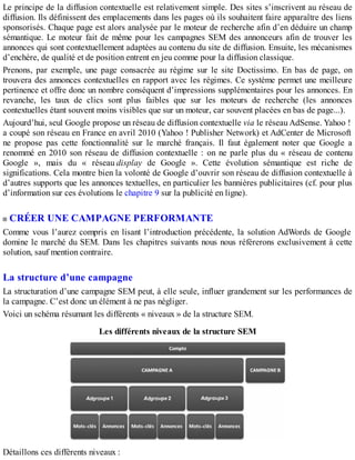 Le principe de la diffusion contextuelle est relativement simple. Des sites s’inscrivent au réseau de
diffusion. Ils définissent des emplacements dans les pages où ils souhaitent faire apparaître des liens
sponsorisés. Chaque page est alors analysée par le moteur de recherche afin d’en déduire un champ
sémantique. Le moteur fait de même pour les campagnes SEM des annonceurs afin de trouver les
annonces qui sont contextuellement adaptées au contenu du site de diffusion. Ensuite, les mécanismes
d’enchère, de qualité et de position entrent en jeu comme pour la diffusion classique.
Prenons, par exemple, une page consacrée au régime sur le site Doctissimo. En bas de page, on
trouvera des annonces contextuelles en rapport avec les régimes. Ce système permet une meilleure
pertinence et offre donc un nombre conséquent d’impressions supplémentaires pour les annonces. En
revanche, les taux de clics sont plus faibles que sur les moteurs de recherche (les annonces
contextuelles étant souvent moins visibles que sur un moteur, car souvent placées en bas de page...).
Aujourd’hui, seul Google propose un réseau de diffusion contextuelle via le réseau AdSense. Yahoo !
a coupé son réseau en France en avril 2010 (Yahoo ! Publisher Network) et AdCenter de Microsoft
ne propose pas cette fonctionnalité sur le marché français. Il faut également noter que Google a
renommé en 2010 son réseau de diffusion contextuelle : on ne parle plus du « réseau de contenu
Google », mais du « réseau display de Google ». Cette évolution sémantique est riche de
significations. Cela montre bien la volonté de Google d’ouvrir son réseau de diffusion contextuelle à
d’autres supports que les annonces textuelles, en particulier les bannières publicitaires (cf. pour plus
d’information sur ces évolutions le chapitre 9 sur la publicité en ligne).
CRÉER UNE CAMPAGNE PERFORMANTE
Comme vous l’aurez compris en lisant l’introduction précédente, la solution AdWords de Google
domine le marché du SEM. Dans les chapitres suivants nous nous référerons exclusivement à cette
solution, sauf mention contraire.
La structure d’une campagne
La structuration d’une campagne SEM peut, à elle seule, influer grandement sur les performances de
la campagne. C’est donc un élément à ne pas négliger.
Voici un schéma résumant les différents « niveaux » de la structure SEM.
Les différents niveaux de la structure SEM
Détaillons ces différents niveaux :
 