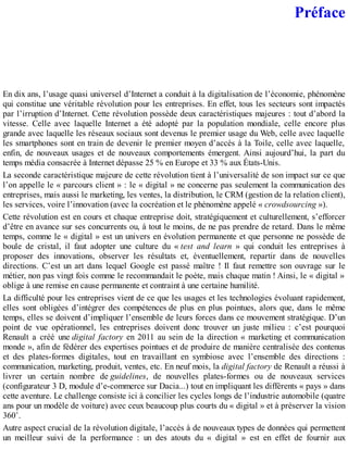 Préface
En dix ans, l’usage quasi universel d’Internet a conduit à la digitalisation de l’économie, phénomène
qui constitue une véritable révolution pour les entreprises. En effet, tous les secteurs sont impactés
par l’irruption d’Internet. Cette révolution possède deux caractéristiques majeures : tout d’abord la
vitesse. Celle avec laquelle Internet a été adopté par la population mondiale, celle encore plus
grande avec laquelle les réseaux sociaux sont devenus le premier usage du Web, celle avec laquelle
les smartphones sont en train de devenir le premier moyen d’accès à la Toile, celle avec laquelle,
enfin, de nouveaux usages et de nouveaux comportements émergent. Ainsi aujourd’hui, la part du
temps média consacrée à Internet dépasse 25 % en Europe et 33 % aux États-Unis.
La seconde caractéristique majeure de cette révolution tient à l’universalité de son impact sur ce que
l’on appelle le « parcours client » : le « digital » ne concerne pas seulement la communication des
entreprises, mais aussi le marketing, les ventes, la distribution, le CRM (gestion de la relation client),
les services, voire l’innovation (avec la cocréation et le phénomène appelé « crowdsourcing »).
Cette révolution est en cours et chaque entreprise doit, stratégiquement et culturellement, s’efforcer
d’être en avance sur ses concurrents ou, à tout le moins, de ne pas prendre de retard. Dans le même
temps, comme le « digital » est un univers en évolution permanente et que personne ne possède de
boule de cristal, il faut adopter une culture du « test and learn » qui conduit les entreprises à
proposer des innovations, observer les résultats et, éventuellement, repartir dans de nouvelles
directions. C’est un art dans lequel Google est passé maître ! Il faut remettre son ouvrage sur le
métier, non pas vingt fois comme le recommandait le poète, mais chaque matin ! Ainsi, le « digital »
oblige à une remise en cause permanente et contraint à une certaine humilité.
La difficulté pour les entreprises vient de ce que les usages et les technologies évoluant rapidement,
elles sont obligées d’intégrer des compétences de plus en plus pointues, alors que, dans le même
temps, elles se doivent d’impliquer l’ensemble de leurs forces dans ce mouvement stratégique. D’un
point de vue opérationnel, les entreprises doivent donc trouver un juste milieu : c’est pourquoi
Renault a créé une digital factory en 2011 au sein de la direction « marketing et communication
monde », afin de fédérer des expertises pointues et de produire de manière centralisée des contenus
et des plates-formes digitales, tout en travaillant en symbiose avec l’ensemble des directions :
communication, marketing, produit, ventes, etc. En neuf mois, la digital factory de Renault a réussi à
livrer un certain nombre de guidelines, de nouvelles plates-formes ou de nouveaux services
(configurateur 3 D, module d’e-commerce sur Dacia...) tout en impliquant les différents « pays » dans
cette aventure. Le challenge consiste ici à concilier les cycles longs de l’industrie automobile (quatre
ans pour un modèle de voiture) avec ceux beaucoup plus courts du « digital » et à préserver la vision
360˚.
Autre aspect crucial de la révolution digitale, l’accès à de nouveaux types de données qui permettent
un meilleur suivi de la performance : un des atouts du « digital » est en effet de fournir aux
 