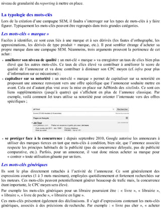 niveau de granularité du reporting à mettre en place.
La typologie des mots-clés
Lors de la création d’une campagne SEM, il faudra s’interroger sur les types de mots-clés à y faire
figurer. Typiquement les mots-clés peuvent être regroupés dans trois grandes catégories.
Les mots-clés « marque »
Faciles à identifier, ce sont ceux liés à une marque et à ses dérivés (les fautes d’orthographe, les
approximations, les dérivés de type produit + marque, etc.). Il peut sembler étrange d’acheter sa
propre marque dans une campagne SEM. Néanmoins, trois arguments prouvent la pertinence de cet
achat :
améliorer son niveau de qualité : un mot-clé « marque » va enregistrer un taux de clics bien plus
élevé que les autres mots-clés. Ce taux de clics élevé va contribuer à améliorer le score de
qualité de l’annonceur et va donc contribuer à diminuer son CPC moyen (cf. infra pour plus
d’information sur ce mécanisme) ;
capitaliser sur sa notoriété : un mot-clé « marque » permet de capitaliser sur sa notoriété en
proposant une annonce renvoyant vers une offre spécifique que l’annonceur souhaite mettre en
avant. Cela est d’autant plus vrai avec la mise en place sur AdWords des sitelinks. Ce sont ces
liens supplémentaires (jusqu’à quatre) qui s’affichent en plus de l’annonce classique. Par
exemple, voilà comment Jet tours utilise sa notoriété pour orienter l’internaute vers des offres
spécifiques ;
se protéger face à la concurrence : depuis septembre 2010, Google autorise les annonceurs à
utiliser des marques tierces en tant que mots-clés à condition, bien sûr, que l’annonce associée
respecte les principes habituels de la publicité (pas de concurrence déloyale, pas de publicité
comparative, etc.). Parfois, pour un annonceur, il vaut donc mieux acheter sa marque pour
« contrer » toute utilisation gênante par un tiers.
Les mots-clés génériques
Ils sont le plus directement rattachés à l’activité de l’annonceur. Ce sont généralement des
expressions courtes (1 à 3 mots maximum), employées quotidiennement et fortement recherchées sur
les moteurs. Ces mots-clés peuvent potentiellement générer beaucoup de trafic mais, la concurrence
étant importante, le CPC moyen sera élevé.
Par exemple les mots-clés génériques pour un libraire pourraient être : « livre », « librairie »,
« libraire », « livre de poche », « librairie en ligne ».
Ces mots-clés présentent également des déclinaisons. Il s’agit d’expressions contenant les mots-clés
génériques, associés à des précisions de recherche. Par exemple : « livre pas cher », « acheter
 