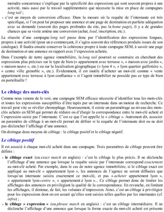 moindre concurrence s’explique par la spécificité des expressions qui sont souvent propres à une
activité, mais aussi par le travail supplémentaire que nécessite la mise en place de campagnes
long tail ;
c’est un moyen de conversion efficace. Dans la mesure où la requête de l’internaute est très
spécifique, si l’on peut lui proposer une annonce et une page de destination en parfaite adéquation
avec sa demande (souvent des pages profondes du site, pas la home page), il y a de grandes
chances que sa visite amène une conversion (achat, lead, inscription, etc.).
La réussite d’une campagne long tail passe donc par l’identification des expressions longues,
propres à une activité (pour un e-commerçant, il s’agira souvent des références produits issues de son
catalogue). Il faudra ensuite conserver la cohérence propre à toute campagne SEM, à savoir une page
de destination et une annonce en rapport avec l’expression achetée.
Dans l’exemple de notre agence immobilière, la long tail pourrait se construire en cherchant des
expressions plus précises sur le type de bien (« appartement avec terrasse », « maison avec jardin »,
« maison neuve », etc.) ou sur la localisation géographique (« lyon 4 », « lyon quartier guillotière »,
« centre ville grenoble », etc.). Évidemment, il est inutile d’acheter un mot-clé comme « vente
appartement avec terrasse à lyon confluence » si l’agent immobilier ne possède pas ce type de bien
en portefeuille !
Le ciblage des mots-clés
Comme nous venons de le voir, une campagne SEM efficace nécessite d’identifier tous les mots-clés
et toutes les expressions susceptibles d’être tapés par un internaute dans un moteur de recherche. Ce
travail peut vite se révéler chronophage. Heureusement, il existe un paramétrage au niveau des mots-
clés achetés en SEM qui permet de réduire ou d’élargir la correspondance entre le mot-clé acheté et
l’expression saisie par l’internaute. C’est ce que l’on appelle le « ciblage ». Autrement dit, associer
un paramètre de ciblage à un mot-clé permet de définir si la requête de l’internaute doit ou ne doit
pas déclencher l’affichage d’une annonce.
On distingue deux moyens de ciblage : le ciblage positif et le ciblage négatif.
Le ciblage positif
Il est associé à chaque mot-clé acheté dans une campagne. Trois paramètres de ciblage peuvent être
définis :
le ciblage exact (ou exact match en anglais) : c’est le ciblage le plus précis. Il ne déclenche
l’affichage d’une annonce que lorsque la requête saisie par l’internaute correspond exactement
au mot-clé acheté. Par exemple, dans le cas de notre agence immobilière, si le ciblage exact est
appliqué au mot-clé « appartement lyon », les annonces de l’agence ne seront diffusées que
lorsqu’un internaute saisira exactement ce mot-clé, et pas « acheter appartement lyon »,
« appartement lyon centre », « appartement à lyon »... Ce ciblage permet donc de limiter les
affichages des annonces en privilégiant la qualité de la correspondance. En revanche, en limitant
les affichages, il diminue, de fait, les volumes d’impression. Ainsi, c’est un ciblage à privilégier
pour les expressions dont on est assuré qu’elles sont saisies telles quelles par les internautes (cf.
infra) ;
le ciblage « expression » (ou phrase match en anglais) : c’est un ciblage intermédiaire. Il ne
déclenche l’affichage d’une annonce que lorsque la forme exacte du mot-clé acheté est présente
 