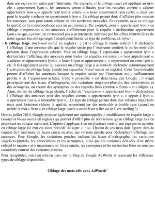 dans une expression saisie par l’internaute. Par exemple, si le ciblage exact est appliqué au mot-
clé « appartement lyon », les annonces seront diffusées pour les requêtes comme « acheter
appartement lyon », « appartement lyon à vendre », « louer appartement lyon centre », mais pas
pour la requête « acheter un appartement à lyon ». Ce ciblage permet donc d’afficher plus souvent
les annonces, sans pour autant acheter de très nombreux mots-clés. En revanche, avec ce ciblage
la qualité de la correspondance sera un peu moindre. Par exemple, pour « appartement lyon » en
ciblage « expression », les annonces s’afficheront pour la requête « architecture appartement
lyon » ce qui, a priori, ne correspond pas à un internaute intéressé par les offres immobilières de
notre agence (un ciblage négatif adapté peut limiter ce type de problème, cf. infra) ;
le ciblage large (ou broad match en anglais) : c’est le ciblage le moins restrictif. Il déclenche
l’affichage d’une annonce dès que la requête saisie par l’internaute contient le ou les mots-clés
présents dans l’expression achetée. Pour un ciblage large, l’expression « appartement lyon »
déclenchera l’affichage des annonces pour toutes les requêtes suivantes : « lyon appartement »,
« acheter un appartement à lyon », « louer à lyon un appartement », « appartement en vente lyon »,
etc. Il faut également savoir qu’associer un ciblage large à un mot-clé déclenche automatiquement
l’activation du ciblage large étendu (ou expanded broad match en anglais). Cette fonctionnalité
permet d’afficher les annonces lorsque la requête saisie par l’internaute est « suffisamment
proche » de l’expression achetée. Cette « proximité » est déterminée par Google ; il s’agit
principalement des fautes d’orthographe, des variations singuliers/pluriels, des abréviations et
des acronymes, ou encore des synonymes ou des requêtes liées (comme « fleurs » et « tulipes »).
Ainsi, du fait du ciblage large étendu, l’achat de l’expression « appartement lyon » déclenchera
l’affichage des annonces pour des requêtes comme « appartements lyon », « appart à lyon »,
« apartement lion », « immeuble lyon »... Ce type de ciblage permet donc des volumes importants
mais peut fortement réduire la qualité, notamment sur des mots-clés à double sens (quand on
achète le mot « livre » en ciblage large, parle-t-on de livre à lire ou de livre sterling ?).
Depuis juillet 2010, Google propose également une option appelée « modificateur de requête large »
(modified broad match en anglais) qui permet d’offrir plus de restrictions qu’un ciblage large tout en
proposant un volume important. L’option s’applique à un ou plusieurs mots d’une expression achetée
en ciblage large (le mot est alors précédé du signe « + »). Chacun de ces mots doit figurer dans la
requête de l’internaute de façon exacte ou avec une variante proche pour déclencher l’affichage des
annonces. Pour Google, les variations proches incluent les fautes d’orthographe, les variations
singuliers/pluriels, les abréviations et les acronymes, ainsi que les variantes dérivées d’un même
radical (« maçon » et « maçonnerie »). En revanche, les synonymes et les recherches liées ne sont pas
considérés comme des variantes proches.
Pour récapituler, voici un schéma paru sur le blog de Google AdWords et reprenant les différents
types de ciblage disponibles.
Ciblage des mots-clés avec AdWords3
 