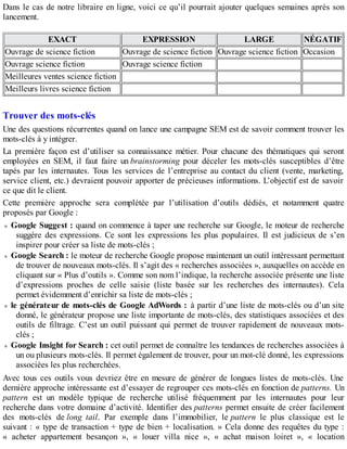 Dans le cas de notre libraire en ligne, voici ce qu’il pourrait ajouter quelques semaines après son
lancement.
EXACT EXPRESSION LARGE NÉGATIF
Ouvrage de science fiction Ouvrage de science fiction Ouvrage science fiction Occasion
Ouvrage science fiction Ouvrage science fiction
Meilleures ventes science fiction
Meilleurs livres science fiction
Trouver des mots-clés
Une des questions récurrentes quand on lance une campagne SEM est de savoir comment trouver les
mots-clés à y intégrer.
La première façon est d’utiliser sa connaissance métier. Pour chacune des thématiques qui seront
employées en SEM, il faut faire un brainstorming pour déceler les mots-clés susceptibles d’être
tapés par les internautes. Tous les services de l’entreprise au contact du client (vente, marketing,
service client, etc.) devraient pouvoir apporter de précieuses informations. L’objectif est de savoir
ce que dit le client.
Cette première approche sera complétée par l’utilisation d’outils dédiés, et notamment quatre
proposés par Google :
Google Suggest : quand on commence à taper une recherche sur Google, le moteur de recherche
suggère des expressions. Ce sont les expressions les plus populaires. Il est judicieux de s’en
inspirer pour créer sa liste de mots-clés ;
Google Search : le moteur de recherche Google propose maintenant un outil intéressant permettant
de trouver de nouveaux mots-clés. Il s’agit des « recherches associées », auxquelles on accède en
cliquant sur « Plus d’outils ». Comme son nom l’indique, la recherche associée présente une liste
d’expressions proches de celle saisie (liste basée sur les recherches des internautes). Cela
permet évidemment d’enrichir sa liste de mots-clés ;
le générateur de mots-clés de Google AdWords : à partir d’une liste de mots-clés ou d’un site
donné, le générateur propose une liste importante de mots-clés, des statistiques associées et des
outils de filtrage. C’est un outil puissant qui permet de trouver rapidement de nouveaux mots-
clés ;
Google Insight for Search : cet outil permet de connaître les tendances de recherches associées à
un ou plusieurs mots-clés. Il permet également de trouver, pour un mot-clé donné, les expressions
associées les plus recherchées.
Avec tous ces outils vous devriez être en mesure de générer de longues listes de mots-clés. Une
dernière approche intéressante est d’essayer de regrouper ces mots-clés en fonction de patterns. Un
pattern est un modèle typique de recherche utilisé fréquemment par les internautes pour leur
recherche dans votre domaine d’activité. Identifier des patterns permet ensuite de créer facilement
des mots-clés de long tail. Par exemple dans l’immobilier, le pattern le plus classique est le
suivant : « type de transaction + type de bien + localisation. » Cela donne des requêtes du type :
« acheter appartement besançon », « louer villa nice », « achat maison loiret », « location
 