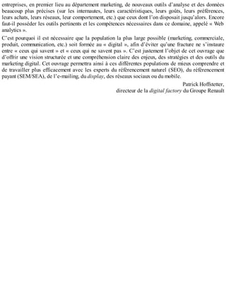 entreprises, en premier lieu au département marketing, de nouveaux outils d’analyse et des données
beaucoup plus précises (sur les internautes, leurs caractéristiques, leurs goûts, leurs préférences,
leurs achats, leurs réseaux, leur comportement, etc.) que ceux dont l’on disposait jusqu’alors. Encore
faut-il posséder les outils pertinents et les compétences nécessaires dans ce domaine, appelé « Web
analytics ».
C’est pourquoi il est nécessaire que la population la plus large possible (marketing, commerciale,
produit, communication, etc.) soit formée au « digital », afin d’éviter qu’une fracture ne s’instaure
entre « ceux qui savent » et « ceux qui ne savent pas ». C’est justement l’objet de cet ouvrage que
d’offrir une vision structurée et une compréhension claire des enjeux, des stratégies et des outils du
marketing digital. Cet ouvrage permettra ainsi à ces différentes populations de mieux comprendre et
de travailler plus efficacement avec les experts du référencement naturel (SEO), du référencement
payant (SEM/SEA), de l’e-mailing, du display, des réseaux sociaux ou du mobile.
Patrick Hoffstetter,
directeur de la digital factory du Groupe Renault
 