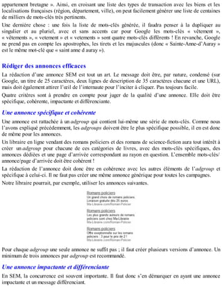 appartement bretagne ». Ainsi, en croisant une liste des types de transaction avec les biens et les
localisations françaises (région, département, ville), on peut facilement générer une liste de centaines
de milliers de mots-clés très pertinents.
Une dernière chose : une fois la liste de mots-clés générée, il faudra penser à la dupliquer au
singulier et au pluriel, avec et sans accents car pour Google les mots-clés « vêtement »,
« vêtements », « vetement » et « vetements » sont quatre mots-clés différents ! En revanche, Google
ne prend pas en compte les apostrophes, les tirets et les majuscules (donc « Sainte-Anne-d’Auray »
est le même mot-clé que « saint anne d auray »).
Rédiger des annonces efficaces
La rédaction d’une annonce SEM est tout un art. Le message doit être, par nature, condensé (sur
Google, un titre de 25 caractères, deux lignes de description de 35 caractères chacune et une URL),
mais doit également attirer l’œil de l’internaute pour l’inciter à cliquer. Pas toujours facile.
Quatre critères sont à prendre en compte pour juger de la qualité d’une annonce. Elle doit être
spécifique, cohérente, impactante et différenciante.
Une annonce spécifique et cohérente
Une annonce est rattachée à un adgroup qui contient lui-même une série de mots-clés. Comme nous
l’avons expliqué précédemment, les adgroups doivent être le plus spécifique possible, il en est donc
de même pour les annonces.
Un libraire en ligne vendant des romans policiers et des romans de science-fiction aura tout intérêt à
créer un adgroup pour chacune de ces catégories de livres, avec des mots-clés spécifiques, des
annonces dédiées et une page d’arrivée correspondant au rayon en question. L’ensemble mots-clés/
annonce/page d’arrivée doit être cohérent !
La rédaction de l’annonce doit donc être en cohérence avec les autres éléments de l’adgroup et
spécifique à celui-ci. Il ne faut pas créer une même annonce générique pour toutes les campagnes.
Notre libraire pourrait, par exemple, utiliser les annonces suivantes.
Pour chaque adgroup une seule annonce ne suffit pas ; il faut créer plusieurs versions d’annonce. Un
minimum de trois annonces par adgroup est recommandé.
Une annonce impactante et différenciante
En SEM, la concurrence est souvent importante. Il faut donc s’en démarquer en ayant une annonce
impactante et un message différenciant.
 