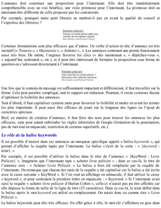L’annonce doit constituer une proposition pour l’internaute. Elle doit être immédiatement
compréhensible avec un vrai bénéfice, une vraie promesse pour l’internaute. La promesse doit au
maximum être différente de celle proposée par les concurrents.
Par exemple, pourquoi notre petit libraire ne mettrait-il pas en avant la qualité du conseil et
l’expertise des libraires ?
Certaines formulations sont plus efficaces que d’autres. Un verbe d’action en tête d’annonce est très
incitatif (« Trouvez », « Découvrez », « Achetez »...). Les annonces contenant une promo fonctionnent
aussi très bien. De même, l’urgence favorise les clics (« dès maintenant », « dépêchez-vous »,
« aujourd’hui seulement », etc.), et il peut être intéressant de formuler la proposition sous forme de
question en s’adressant directement à l’internaute.
Une fois que le contenu du message est suffisamment impactant et différenciant, il faut travailler sur la
forme. Cela peut paraître compliqué, tant le support est réducteur. Pourtant, il existe certaines façons
d’optimiser la lisibilité des annonces.
Tout d’abord, il faut capitaliser certains mots pour favoriser la lisibilité et mettre en avant les termes
les plus importants. Il peut aussi être efficace de jouer sur la longueur des lignes ou l’ajout de
caractères spéciaux.
Bref, en matière de création d’annonce, il faut faire des tests pour trouver les annonces les plus
efficaces, sans pour autant enfreindre les règles éditoriales de Google (limitation de la ponctuation,
pas de mot tout en majuscule, restriction de certains superlatifs, etc.).
Le rôle de la balise keywords
Il est possible d’insérer dans ses annonces un marqueur spécifique appelé « balise keywords », qui
permet d’afficher la requête tapée par l’internaute. La balise s’écrit de la sorte : « {keyword :
texte}. »
Par exemple, il est possible d’utiliser la balise dans le titre de l’annonce « {KeyWord : Livre
Policier} ». Imaginons que l’internaute tape « acheter livre policier » ; dans ce cas-là, le titre de
l’annonce sera : « Acheter Livre Policier. » La balise a bien été remplacée par la requête de
l’internaute. On remarque que chacun des mots de la requête a été capitalisé car la balise a été écrite
avec la casse suivante « KeyWord ». Si l’on veut un affichage en minuscule, il faut utiliser la casse
« keyword », et pour seulement la première lettre en majuscule : « Keyword. » Si l’internaute avait
saisi la requête « acheter livre policier d’Harlan Coben », celle-ci n’aurait pas pu être affichée car
elle dépasse la limite de taille de la ligne de titre (25 caractères). Dans ce cas-là, le texte défini dans
la balise après le mot keyword est utilisé en remplacement. On aurait donc eu comme titre « Livre
Policier ».
La balise keywords peut être très efficace. En effet grâce à elle, le mot-clé s’affichera en gras dans
 