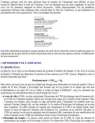l’annonce puisque tous les mots présents dans la requête de l’internaute sont affichés en gras
lorsqu’ils figurent dans le texte de l’annonce. Ceci ne manquera pas de faire augmenter le taux de
clics sur les annonces intégrant la balise keywords... Enfin, théoriquement. Car de nombreux
annonceurs utilisent cette technique (très souvent dans le titre de l’annonce), ce qui uniformise la
présentation des liens sponsorisés. Voici un exemple très parlant :
Une telle uniformité ne permet à aucune annonce de sortir du lot. Peut-être serait-il judicieux pour ces
annonceurs de ne plus utiliser la balise keywords dans le titre de leur annonce afin de se différencier
de leur concurrent !
OPTIMISER UNE CAMPAGNE
Le Quality Score
Le Quality Score (Qs) est un élément central du système d’enchère de Google. C’est, avec le niveau
d’enchère, l’élément qui détermine la position d’une annonce et le CPC associé. Rappelez-vous la
formule présentée plus haut :
Positionnement = CPCmax × Qs
Mais alors, qu’est-ce qui est pris en compte par Google pour déterminer ce score de qualité ? Pas si
simple de le dire. Google a développé une formule qui lui est propre et ne donne que très peu
d’informations à ce sujet. Si l’on se réfère à l’aide en ligne d’AdWords4, voici les éléments qui
seraient pris en considération dans le calcul du Quality Score :
le taux de clics (CTR), ou plus exactement l’historique de CTR du triptyque mot-clé/annonce/url.
Le CTR est l’élément essentiel utilisé par Google pour juger de la qualité d’une annonce. Plus
l’annonce est cliquée, plus Google la juge pertinente pour l’internaute (et rentable pour lui,
puisqu’il facture chaque clic sur une annonce !). La notion d’historique du triptyque est un peu
plus complexe. En effet, Google ne regarde pas uniquement le CTR à un instant donné, mais
depuis la mise en ligne de l’annonce afin d’analyser ses variations ou sa stabilité. De plus, le
CTR est analysé au niveau du triptyque mot-clé/annonce/URL, autrement dit une modification du
texte d’annonce ou de l’URL de destination remet à zéro l’historique du triptyque ;
l’historique du compte : là encore, cette notion est basée sur le CTR. Il s’agit de mesurer la
performance du compte au fil du temps à travers l’évolution du CTR. L’historique du compte est
 