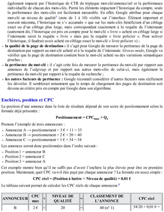 également impacté par l’historique de CTR du triptyque mot-clé/annonce/url et la performance
individuelle de chacun des mots-clés. Parmi les éléments impactant l’historique du compte, seule
la performance des mots-clés est facilement mesurable. En effet, Google attribue pour chaque
mot-clé un niveau de qualité5 (note de 1 à 10) visible sur l’interface. Élément important et
souvent méconnu, l’historique ne s’« accumule » que sur les mots-clés bénéficiant d’un ciblage
exact ou d’un ciblage plus large, mais correspondant exactement à la requête de l’internaute
(autrement dit, l’historique est pris en compte pour le mot-clé « livre » acheté en ciblage large si
l’internaute saisit la requête « livre » mais pas la requête « livre policier ». Pour activer
l’historique, il faudrait avoir acheté en ciblage exact le mot-clé « livre policier ») ;
la qualité de la page de destination : il s’agit pour Google de mesurer la pertinence de la page de
destination par rapport au mot-clé acheté et à la requête de l’internaute. Grosso modo, Google va
vérifier que la page de destination contient bien le mot-clé acheté ou des variations sémantiques
proches ;
la pertinence du mot-clé : il s’agit cette fois de mesurer la pertinence du mot-clé par rapport aux
annonces de l’adgroup et par rapport aux autres mots-clés de celui-ci, mais également la
pertinence du mot-clé par rapport à la requête de recherche ;
les autres facteurs de pertinence : Google reconnaît considérer d’autres facteurs sans réellement
les dévoiler. Il semblerait notamment que le temps de chargement des pages de destination soit
devenu un critère pris en compte par Google dans son algorithme.
Enchères, position et CPC
La position d’une annonce dans la liste de résultats dépend de son score de positionnement selon la
formule déjà présentée :
Positionnement = CPCmax × Qs
Prenons l’exemple de trois annonceurs :
Annonceur A → positionnement = 3 € × 11 = 33
Annonceur B → positionnement = 2 € × 20 = 40
Annonceur C → positionnement = 1 € × 34 = 34
Les annonces seront donc positionnées dans l’ordre suivant :
Position 1 = annonceur B
Position 2 = annonceur C
Position 3 = annonceur A
Cet exemple montre bien qu’il ne suffit pas d’avoir l’enchère la plus élevée pour être en première
position. Maintenant, quel CPC va-t-il être payé par chaque annonceur ? La formule est assez simple :
CPC réel = (Position à battre ÷ Niveau de qualité) + 0,01 €
Le tableau suivant permet de calculer les CPC réels de chaque annonceur.6
ANNONCEUR
CPC
max
×
NIVEAU DE
QUALITÉ
=
CLASSEMENT DE
L’ANNONCE
CPC réel
B 2 € × 20 = 40 (n° 1) 34/20 + 0,01 € =
 