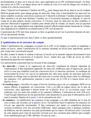 positionnement, et donc sur le taux de clics, mais également sur le CPC réellement facturé. Au final,
une action sur le CPC a un impact direct sur le volume de clics et le coût de chaque clic (et donc le
volume et le coût de conversion).
Ainsi, l’objectif est d’optimiser l’enchère du CPCmax pour chaque mot-clé ou, dans le cas de comptes
SEM de grande taille, pour chaque groupe de mots-clés. Pour cela, il faut identifier les mots-clés les
moins rentables (coût par conversion au-dessus de l’objectif) et diminuer l’enchère progressivement.
Mais attention à ne pas trop diminuer l’enchère car si la position moyenne se dégrade, le mot-clé
risque de ne plus générer aucune conversion. À l’inverse, pour les mots-clés les plus rentables, il
peut être intéressant d’augmenter l’enchère pour obtenir plus de volume. Là encore, tout est question
de dosage car une augmentation trop importante pourrait effectivement amener beaucoup de volume,
mais dégraderait la rentabilité en renchérissant le CPC réel du mot-clé.
L’ajustement des CPC doit donc toujours se faire en gardant un œil sur la position moyenne du mot-
clé sur une période récente.
Ce type d’optimisation devrait, dans l’idéal, se faire quotidiennement.
L’optimisation de la structure du compte
Autant l’optimisation des campagnes en jouant sur le CPC et les budgets est rapide et immédiate à
mettre en œuvre, autant l’optimisation de la structure demande un travail plus approfondi, parfois
plus risqué mais souvent plus payant.
En effet, comme le montre le schéma ci-dessus, le travail sur la structure impacte directement le taux
de clics, le taux de conversion et le Quality Score. Autant dire que l’effet de levier de telles
optimisations peut être très important.
Ces optimisations concernent tous les niveaux d’une campagne :
les mots-clés : l’ajout et la suppression de mots-clés constituent un élément important de
l’optimisation. Il faut notamment supprimer les mots-clés inefficaces (pas d’impressions, pas de
clics) et ceux peu rentables (coût par conversion élevé et mauvaise position). La technique de
reclassement du broad (cf. supra) est également très utile pour ajouter de nouveaux mots-clés
pertinents en ciblage exact et spécifier des mots-clés à exclure afin de mieux cibler les affichages
des annonces. Ces optimisations joueront à court terme sur le CTR et à moyen terme sur le
Quality Score ;
les landing pages : travailler les pages d’arrivée (landing pages) de ses campagnes SEM est un
moyen efficace d’augmenter ses conversions. Cela a en effet un impact direct sur le taux de
conversion, mais également à moyen terme sur le Quality Score si ces landing pages sont
cohérents avec les mots-clés achetés et les annonces diffusées. L’utilisation de tests A/B avec
l’outil Google Optimiseur de site peut faciliter cette démarche (cf. pour plus d’informations sur le
sujet le premier chapitre de la partie 3 sur la conception de site) ;
les annonces : la modification des annonces d’une campagne a un effet immédiat sur le taux de
clics et donc, par ricochet, sur le Quality Score. La meilleure façon d’optimiser les annonces est
d’avoir une approche incrémentale. Il faut commencer par mettre en compétition plusieurs
versions d’annonces avec des accroches différentes. Après quelques jours à quelques semaines
de diffusion, une des annonces sera plus performante que les autres. On utilisera alors l’accroche
de cette annonce pour créer de nouvelles versions avec des variations plus subtiles (par exemple
en ne modifiant plus que l’URL affichée). Et ainsi de suite ;
 