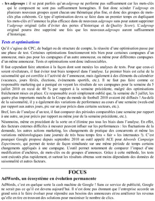 les adgroups : il se peut parfois qu’un adgroup ne performe pas suffisamment car les mots-clés
qui le composent ne sont pas suffisamment homogènes. Il faut donc scinder l’adgroup en
plusieurs nouveaux groupes ayant chacun une thématique plus fine, et donc des groupes de mots-
clés plus cohérents. Ce type d’optimisation devra se faire dans un premier temps en dupliquant
les mots-clés et l’annonce la plus efficace dans de nouveaux adgroups sans pour autant supprimer
l’adgroup original (afin d’éviter des pertes d’historique et de Quality Score). L’adgroup
original pourra être supprimé une fois que les nouveaux adgroups auront suffisamment
d’historique.
Tests et optimisations
Qu’il s’agisse de CPC, de budget ou de structure de compte, la réussite d’une optimisation passe par
une phase de test. Certaines optimisations fonctionneront très bien pour certaines campagnes d’un
annonceur, mais pas pour les campagnes d’un autre annonceur, ou même pour différentes campagnes
d’un même annonceur. Tests et optimisations sont donc indissociables.
Il faut cependant faire attention à la façon dont sont menées les analyses de tests. Pour que ceux-ci
soient révélateurs, il faut éviter tout biais temporel dans l’analyse. Le premier biais est celui de la
saisonnalité qui est corrélée à l’activité de l’annonceur, mais également à des éléments du calendrier
(vacances, jours fériés, élections, événements sportifs, etc.). Il ne faut pas faire comme ce
responsable marketing qui a paniqué en voyant les résultats de ses campagnes pour la semaine du 5
juillet 2010 en recul de 40 % par rapport à la semaine précédente, malgré des optimisations
fraîchement mises en place. Ce responsable avait simplement oublié que, la semaine du 5 juillet, les
quatre plus importants matchs de la Coupe du monde de football 2010 avaient été diffusés ! Au-delà
de la saisonnalité, il y a également des variations de performance au cours d’une semaine (week-end
par rapport aux autres jours, pic sur un jour précis dans certains secteurs, etc.).
Bref, lors de l’analyse d’un test, il faut comparer des périodes comparables (une semaine par rapport
à une autre, un jour précis par rapport au même jour de la semaine précédente, etc.).
Néanmoins, même en procédant de la sorte on n’élimine pas tous les biais dans l’analyse. En effet,
des facteurs externes difficiles à mesurer peuvent influer sur les performances : les fluctuations de la
demande, les autres actions marketing, les changements de pratique des concurrents et même les
variations météorologiques (une journée de très beau temps fera « fuir » les internautes !). C’est
pourquoi Google propose depuis septembre 2010 un outil appelé ACE pour Adwords Campaign
Experiments, qui permet de tester de façon simultanée sur une même période de temps certains
changements appliqués à une campagne. L’outil permet notamment de comparer l’impact d’une
modification d’enchères, de mots-clés ou de groupes d’annonces. Grâce à cette méthode, les tests
sont exécutés plus rapidement, et surtout les résultats obtenus sont moins dépendants des données de
saisonnalité et autres facteurs.
FOCUS
AdWords, un écosystème en évolution permanente
AdWords, c’est en quelque sorte la cash machine de Google ! Sans ce service de publicité, Google
ne serait pas ce qu’il est devenu aujourd’hui. Il n’est donc pas étonnant que l’entreprise accorde un
grand soin à le faire évoluer pour répondre aux besoins des annonceurs et/ou améliorer les revenus
qu’elle en tire en trouvant des solutions pour maximiser le nombre de clics.
 