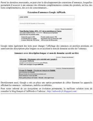 Parmi les dernières nouveautés, on peut citer le développement des extensions d’annonces, lesquelles
permettent d’associer à une annonce des éléments complémentaires comme des produits, un lieu, des
liens complémentaires, des avis de consommateurs...
Extension d’annonces Google AdWords
Google mène également des tests pour changer l’affichage des annonces en position premium, en
autorisant des descriptions plus longues ou en accolant le nom de domaine au titre de l’annonce.
Annonces avec description longue et nom de domaine accolé au titre
Dernièrement aussi, Google a mis en place une option permettant de cibler finement les appareils
affichant les annonces : ordinateurs, mobiles ou tablettes.
Pour rester informé de cet écosystème en évolution permanente, la meilleure solution reste de
consulter le blog français d’AdWords à l’adresse : http://adwords-fr.blogspot.com/.
 