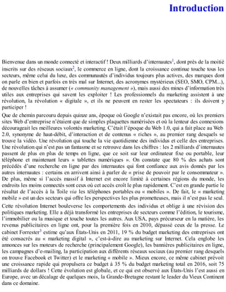 Introduction
Bienvenue dans un monde connecté et interactif ! Deux milliards d’internautes1, dont près de la moitié
inscrits sur des réseaux sociaux2, le commerce en ligne, dont la croissance continue touche tous les
secteurs, même celui du luxe, des communautés d’individus toujours plus actives, des marques dont
on parle en bien et parfois en très mal sur Internet, des acronymes mystérieux (SEO, SMO, CPM...),
de nouvelles tâches à assumer (« community management »), mais aussi des mines d’information très
utiles aux entreprises qui savent les exploiter ! Les professionnels du marketing assistent à une
révolution, la révolution « digitale », et ils ne peuvent en rester les spectateurs : ils doivent y
participer !
Que de chemin parcouru depuis quinze ans, époque où Google n’existait pas encore, où les premiers
sites Web d’entreprise n’étaient que de simples plaquettes numérisées et où la lenteur des connexions
décourageait les meilleures volontés marketing. C’était l’époque du Web 1.0, qui a fait place au Web
2.0, synonyme de haut-débit, d’interaction et de contenus « riches », au premier rang desquels se
trouve la vidéo. Une révolution qui touche la vie quotidienne des individus et celle des entreprises.
Une révolution qui n’est pas un fantasme et se retrouve dans les chiffres : les 2 milliards d’internautes
passent de plus en plus de temps en ligne, que ce soit sur leur ordinateur fixe ou portable, leur
téléphone et maintenant leurs « tablettes numériques ». On constate que 80 % des achats sont
précédés d’une recherche en ligne par des internautes qui font confiance aux avis donnés par les
autres internautes : certains en arrivent ainsi à parler de « prise de pouvoir par le consommateur ».
De plus, même si l’accès massif à Internet est encore limité à certaines régions du monde, les
endroits les moins connectés sont ceux où cet accès croît le plus rapidement. C’est en grande partie le
résultat de l’accès à la Toile via les téléphones portables ou « mobiles ». De fait, le « marketing
mobile » est un des secteurs qui offre les perspectives les plus prometteuses, mais il n’est pas le seul.
Cette révolution Internet bouleverse les comportements des individus et oblige à une révision des
politiques marketing. Elle a déjà transformé les entreprises de secteurs comme l’édition, le tourisme,
l’immobilier ou la musique et touche toutes les autres. Aux USA, pays précurseur en la matière, les
revenus publicitaires en ligne ont, pour la première fois en 2010, dépassé ceux de la presse. Le
cabinet Forrester3 estime qu’aux États-Unis en 2011, 19 % du budget marketing des entreprises ont
été consacrés au « marketing digital », c’est-à-dire au marketing sur Internet. Cela englobe les
annonces sur les moteurs de recherche (principalement Google), les bannières publicitaires en ligne,
les campagnes d’e-mailing, la participation aux différents réseaux sociaux (au premier rang desquels
on trouve Facebook et Twitter) et le marketing « mobile ». Mieux encore, ce même cabinet prévoit
une croissance rapide qui propulsera ce budget à 35 % du budget marketing total en 2016, soit 75
milliards de dollars ! Cette évolution est globale, et ce qui est observé aux États-Unis l’est aussi en
Europe, avec un décalage de quelques mois, la Grande-Bretagne restant le leader du Vieux Continent
dans ce domaine.
 