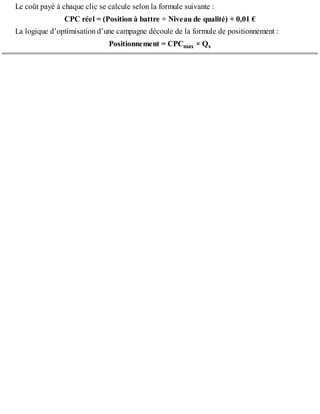 Le coût payé à chaque clic se calcule selon la formule suivante :
CPC réel = (Position à battre ÷ Niveau de qualité) + 0,01 €
La logique d’optimisation d’une campagne découle de la formule de positionnement :
Positionnement = CPCmax × Qs
 