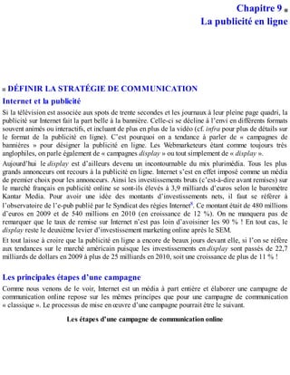 Chapitre 9
La publicité en ligne
DÉFINIR LA STRATÉGIE DE COMMUNICATION
Internet et la publicité
Si la télévision est associée aux spots de trente secondes et les journaux à leur pleine page quadri, la
publicité sur Internet fait la part belle à la bannière. Celle-ci se décline à l’envi en différents formats
souvent animés ou interactifs, et incluant de plus en plus de la vidéo (cf. infra pour plus de détails sur
le format de la publicité en ligne). C’est pourquoi on a tendance à parler de « campagnes de
bannières » pour désigner la publicité en ligne. Les Webmarketeurs étant comme toujours très
anglophiles, on parle également de « campagnes display » ou tout simplement de « display ».
Aujourd’hui le display est d’ailleurs devenu un incontournable du mix plurimédia. Tous les plus
grands annonceurs ont recours à la publicité en ligne. Internet s’est en effet imposé comme un média
de premier choix pour les annonceurs. Ainsi les investissements bruts (c’est-à-dire avant remises) sur
le marché français en publicité online se sont-ils élevés à 3,9 milliards d’euros selon le baromètre
Kantar Media. Pour avoir une idée des montants d’investissements nets, il faut se référer à
l’observatoire de l’e-pub publié par le Syndicat des régies Internet8. Ce montant était de 480 millions
d’euros en 2009 et de 540 millions en 2010 (en croissance de 12 %). On ne manquera pas de
remarquer que le taux de remise sur Internet n’est pas loin d’avoisiner les 90 % ! En tout cas, le
display reste le deuxième levier d’investissement marketing online après le SEM.
Et tout laisse à croire que la publicité en ligne a encore de beaux jours devant elle, si l’on se réfère
aux tendances sur le marché américain puisque les investissements en display sont passés de 22,7
milliards de dollars en 2009 à plus de 25 milliards en 2010, soit une croissance de plus de 11 % !
Les principales étapes d’une campagne
Comme nous venons de le voir, Internet est un média à part entière et élaborer une campagne de
communication online repose sur les mêmes principes que pour une campagne de communication
« classique ». Le processus de mise en œuvre d’une campagne pourrait être le suivant.
Les étapes d’une campagne de communication online
 