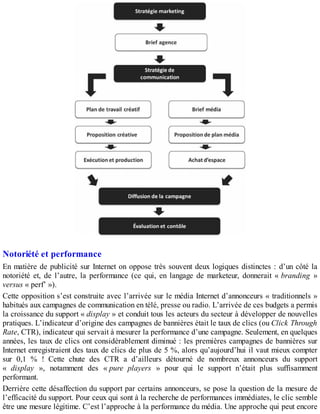 Notoriété et performance
En matière de publicité sur Internet on oppose très souvent deux logiques distinctes : d’un côté la
notoriété et, de l’autre, la performance (ce qui, en langage de marketeur, donnerait « branding »
versus « perf’ »).
Cette opposition s’est construite avec l’arrivée sur le média Internet d’annonceurs « traditionnels »
habitués aux campagnes de communication en télé, presse ou radio. L’arrivée de ces budgets a permis
la croissance du support « display » et conduit tous les acteurs du secteur à développer de nouvelles
pratiques. L’indicateur d’origine des campagnes de bannières était le taux de clics (ou Click Through
Rate, CTR), indicateur qui servait à mesurer la performance d’une campagne. Seulement, en quelques
années, les taux de clics ont considérablement diminué : les premières campagnes de bannières sur
Internet enregistraient des taux de clics de plus de 5 %, alors qu’aujourd’hui il vaut mieux compter
sur 0,1 % ! Cette chute des CTR a d’ailleurs détourné de nombreux annonceurs du support
« display », notamment des « pure players » pour qui le support n’était plus suffisamment
performant.
Derrière cette désaffection du support par certains annonceurs, se pose la question de la mesure de
l’efficacité du support. Pour ceux qui sont à la recherche de performances immédiates, le clic semble
être une mesure légitime. C’est l’approche à la performance du média. Une approche qui peut encore
 