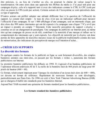 être précisée, si, au lieu de s’arrêter au clic, on poursuit la chaîne de valeur jusqu’à la
transformation. On entre alors dans une approche très ROIste du média (« J’ai payé tant pour une
campagne display, cela m’a rapporté tant ») avec des indicateurs comme le CTR, le CPC (coût par
clic) ou encore le CPA (coût par action). Certains acteurs de l’écosystème se sont spécialisés dans
ce type d’approche.
D’autres acteurs ont préféré adopter une attitude différente face à la question de l’efficacité du
support. Le constat était simple : le taux de clics n’est pas un indicateur suffisant pour mesurer
l’efficacité d’une campagne. Si sur 1 000 affichages d’une campagne, seul un internaute clique, que
dire alors des 999 autres internautes qui ont été exposés à la campagne sans cliquer ? N’y a-t-il pas
un impact à prendre en compte ? Sûrement. Cette nouvelle perception du support « display »
constitue en soi un changement de paradigme. Une campagne de publicité sur Internet peut, au même
titre qu’une campagne de presse ou de télé, contribuer à la notoriété d’une marque et influer sur le
comportement des internautes qui y sont exposés. Les objectifs de notoriété par le display ont donc
permis de faire apparaître de nouvelles mesures issues de la publicité traditionnelle comme des taux
de mémorisation, des indicateurs de perception de marque ou d’intention d’achat...
CRÉER LES SUPPORTS
La diversité des formats
En quelques années les formats de la publicité en ligne se sont fortement diversifiés, des simples
bannières animées aux mini-sites, en passant par les formats « riches », panorama des formats
publicitaires sur Internet.
La première bannière publicitaire fut diffusée en 1994. Il s’agissait d’un bandeau publicitaire de
l’opérateur télécom américain AT & T. La taille de la bannière était de 468 pixels de large pour 60
pixels de hauteur (468 × 60).
Ce format, relativement imposant pour l’époque (la résolution d’un écran était alors de 640 × 480),
est devenu un format de référence. Rapidement de nouveaux formats se sont développés,
particulièrement aux États-Unis. En 1996 est créé à New York l’Internet Advertising Bureau (IAB)
qui se chargera d’établir des standards pour les bannières Internet.
Aujourd’hui l’IAB reconnaît une quinzaine de formats standard pour les bannières publicitaires.
Les formats standard des bannières publicitaires
 