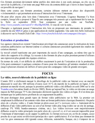 Ces formats premium deviennent même parfois des mini-sites à eux seuls puisque, au clic ou au
survol de la publicité, c’est toute une page Web avec du contenu dédié qui s’ouvre et dans laquelle il
est possible de naviguer !
Dans cette course aux formats premium, certains éditeurs mettent en place des dispositifs
« événementiels » qui permettent un niveau d’interaction fort avec l’internaute.
On peut aller encore plus loin dans l’interaction avec l’internaute. L’agence Buzzman l’a bien
compris, lorsqu’elle a proposé à Tipp-Ex une campagne très poussée qui a rapidement fait le tour de
la Toile en septembre 2010. Tout commence par une vidéo sur YouTube
(http://www.youtube.com/watch?v=4ba1BqJ4S2M). À vous de voir la suite...
Chocapic a également poussé l’interaction très loin en proposant aux internautes de prendre le
contrôle du site MSN.fr grâce à une application de réalité augmentée. Une autre très belle réalisation
à découvrir sur le French Click Club : http://www.frenchclickclub.com/campagne/chocapic.
Exécution et production
Les agences interactives restent l’interlocuteur privilégié des annonceurs pour la réalisation de leurs
créations publicitaires sur Internet (même si certains annonceurs possèdent également des studios de
création internes).
Le travail créatif représente une part importante du succès d’une campagne, au même titre que le
choix des supports et le ciblage. Le recours à des formats de plus en plus premium permet d’ailleurs
une expression plus grande des équipes créatives.
En termes de coût, il est difficile de chiffrer exactement la part de l’exécution et de la production.
Cela peut commencer à quelques centaines d’euros pour des bannières gif animées standard et aller
jusqu’à plusieurs dizaines de milliers d’euros pour des campagnes vidéo de grande envergure.
FOCUS
La vidéo, nouvel eldorado de la publicité en ligne
L’année 2011 a réellement marqué le décollage de la publicité vidéo sur Internet avec un marché
dépassant le seuil des 100 millions d’euros (soit 18 % du marché de la publicité en ligne). C’est
pourtant un marché récent, puisque la première publicité vidéo a été diffusée en août 2006 sur le site
Youtube.com (lui-même fondé en février 2005). Reste qu’aujourd’hui, la vidéo est devenue un usage
majeur du Web puisque 75 % des internautes déclarent regarder des vidéos en ligne. Il n’est donc pas
étonnant que les publicitaires profitent de cet engouement du public.
On peut distinguer deux grands types de format vidéo publicitaire sur le Web. Le premier est
simplement la diffusion d’un contenu vidéo dans un format publicitaire classique (bannière). On parle
alors de « display vidéo ». L’autre format en plein essor est l’« instream video ». Autrement dit la
diffusion d’une vidéo publicitaire au sein d’un format vidéo plus long (vidéo sur un site de partage,
catch-up TV, VOD, bandes-annonces cinéma, etc.). Les vidéos instream sont majoritairement
diffusées avant la vidéo principale (on parle alors de « preroll »), et il est souvent impossible pour
l’internaute d’interrompre ou de zapper la publicité. Ce format instream est, en fin de compte, assez
proche de ce qui existe en télévision (principe du « spot » publicitaire). Il n’est donc pas étonnant de
voir les gros annonceurs télé (grande conso, télécoms, automobile, banque, etc.) s’emparer de ce
 