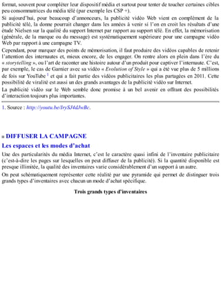 format, souvent pour compléter leur dispositif média et surtout pour tenter de toucher certaines cibles
peu consommatrices du média télé (par exemple les CSP +).
Si aujourd’hui, pour beaucoup d’annonceurs, la publicité vidéo Web vient en complément de la
publicité télé, la donne pourrait changer dans les années à venir si l’on en croit les résultats d’une
étude Nielsen sur la qualité du support Internet par rapport au support télé. En effet, la mémorisation
(générale, de la marque ou du message) est systématiquement supérieure pour une campagne vidéo
Web par rapport à une campagne TV.
Cependant, pour marquer des points de mémorisation, il faut produire des vidéos capables de retenir
l’attention des internautes et, mieux encore, de les engager. On rentre alors en plein dans l’ère du
« storytelling », ou l’art de raconter une histoire autour d’un produit pour captiver l’internaute. C’est,
par exemple, le cas de Garnier avec sa vidéo « Evolution of Style » qui a été vue plus de 5 millions
de fois sur YouTube 1 et qui a fait partie des vidéos publicitaires les plus partagées en 2011. Cette
possibilité de viralité est aussi un des grands avantages de la publicité vidéo sur Internet.
La publicité vidéo sur le Web semble donc promise à un bel avenir en offrant des possibilités
d’interaction toujours plus importantes.
1. Source : http://youtu.be/IrySJ4dJwBc.
DIFFUSER LA CAMPAGNE
Les espaces et les modes d’achat
Une des particularités du média Internet, c’est le caractère quasi infini de l’inventaire publicitaire
(c’est-à-dire les pages sur lesquelles on peut diffuser de la publicité). Si la quantité disponible est
presque illimitée, la qualité des inventaires varie considérablement d’un support à un autre.
On peut schématiquement représenter cette réalité par une pyramide qui permet de distinguer trois
grands types d’inventaires avec chacun un mode d’achat spécifique.
Trois grands types d’inventaires
 