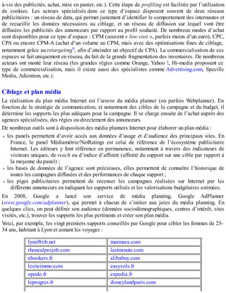 à-vis des publicités, achat, mise en panier, etc.). Cette étape de profiling est facilitée par l’utilisation
de cookies. Les acteurs spécialisés dans ce type d’espace disposent souvent de deux réseaux
publicitaires : un réseau de data, qui permet justement d’identifier le comportement des internautes et
de recueillir les données nécessaires au ciblage, et un réseau de diffusion sur lequel vont être
diffusées les publicités des annonceurs par rapport au profil souhaité. De nombreux modes d’achat
sont disponibles pour ce type d’espace : CPM (souvent « low cost », parfois moins d’un euro), CPC,
CPA ou encore CPM-A (achat d’un volume au CPM, mais avec des optimisations fines de ciblage,
notamment grâce au retargeting9, afin d’atteindre un objectif de CPA). La commercialisation de ces
espaces se fait uniquement en réseau, du fait de la grande fragmentation des inventaires. De nombreux
acteurs ont monté leur réseau (les grandes régies comme Orange, Yahoo !, Hi-media proposent ce
type de commercialisation, mais il existe aussi des spécialistes comme Advertising.com, Specific
Media, Adconion, etc.).
Ciblage et plan média
La réalisation du plan média Internet est l’œuvre du média planner (ou parfois Webplanner). En
fonction de la stratégie de communication, et notamment des cibles de la campagne et du budget, il
détermine les supports les plus adéquats pour la campagne. Il se charge ensuite de l’achat auprès des
agences spécialisées, des régies ou directement des annonceurs.
De nombreux outils sont à disposition des média planners Internet pour élaborer un plan média :
les panels permettent d’avoir accès aux données d’usage et d’audience des principaux sites. En
France, le panel Médiamétrie/NetRatings est celui de référence de l’écosystème publicitaire
Internet. Les éditeurs y font référence en permanence, notamment à travers des indicateurs de
visiteurs uniques, de reach ou d’indice d’affinité (affinité du support sur une cible par rapport à
la moyenne du panel) ;
les bases de données de l’agence sont précieuses, elles permettent de connaître l’historique de
toutes les campagnes diffusées et des performances de chaque support ;
les piges publicitaires permettent de recenser les campagnes réalisées sur Internet par les
différents annonceurs en indiquant les supports utilisés et les valorisations budgétaires estimées.
En 2008, Google a lancé son service de média planning, Google AdPlanner
(www.google.com/adplanner), qui permet à chacun de s’initier aux joies du média planning. En
quelques clics, on peut définir son audience (données sociodémographiques, centres d’intérêt, sites
visités, etc.), trouver les supports les plus pertinents et créer son plan média.
Voici, par exemple, les vingt premiers supports conseillés par Google pour cibler les femmes de 25-
34 ans, habitant à Lyon et aimant les voyages :
lyonWeb.net marmara.com
rhonealpesjob.com lastminute.com
ebookers.fr alibabuy.com
lesiteimmo.com easyvols.fr
opodo.fr expedia.fr
leprogres.fr disneylandparis.com
 