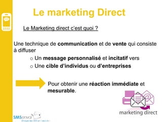 Le marketing Direct
Le Marketing direct c’est quoi ?
Une technique de communication et de vente qui consiste
à diffuser
o Un message personnalisé et incitatif vers
o Une cible d’individus ou d’entreprises
Pour obtenir une réaction immédiate et
mesurable.

 