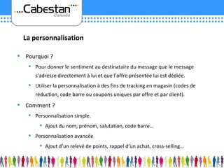 Pourquoi ? Pour donner le sentiment au destinataire du message que le message s’adresse directement à lui et que l’offre présentée lui est dédiée. Utiliser la personnalisation à des fins de tracking en magasin (codes de réduction, code barre ou coupons uniques par offre et par client). Comment ? Personnalisation simple. Ajout du nom, prénom, salutation, code barre… Personnalisation avancée Ajout d’un relevé de points, rappel d’un achat, cross-selling… La personnalisation 