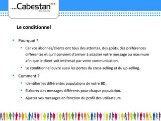 Pourquoi ? Car vos abonnés/clients ont tous des attentes, des goûts, des préférences différentes et qu’il convient d’arriver à adapter votre message au maximum afin que le client soit intéressé par votre communication. Le conditionnel ouvre aussi les portes du cross-selling et du up-selling. Comment ? Identifier les différentes populations de votre BD. Élaborez des messages différents pour chaque population. Ajustez vos messages en fonction du profil des utilisateurs. Le conditionnel 