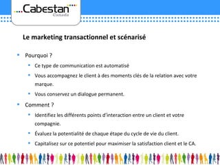 Pourquoi ? Ce type de communication est automatisé Vous accompagnez le client à des moments clés de la relation avec votre marque. Vous conservez un dialogue permanent. Comment ? Identifiez les différents points d’interaction entre un client et votre compagnie. Évaluez la potentialité de chaque étape du cycle de vie du client. Capitalisez sur ce potentiel pour maximiser la satisfaction client et le CA. Le marketing transactionnel et scénarisé 