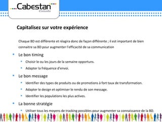 Chaque BD est différente et réagira donc de façon différente ; il est important de bien connaitre sa BD pour augmenter l’efficacité de sa communication Le bon timing Choisir le ou les jours de la semaine opportuns. Adapter la fréquence d’envoi. Le bon message Identifier des types de produits ou de promotions à fort taux de transformation. Adapter le design et optimiser le rendu de son message. Identifier les populations les plus actives. La bonne stratégie Utiliser tous les moyens de tracking possibles pour augmenter sa connaissance de la BD. Capitalisez sur votre expérience 