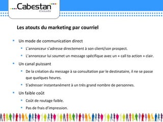 Un mode de communication direct L’annonceur s’adresse directement à son client/son prospect. L’annonceur lui soumet un message spécifique avec un « call to action » clair. Un canal puissant De la création du message à sa consultation par le destinataire, il ne se passe que quelques heures. S’adresser instantanément à un très grand nombre de personnes. Un faible coût Coût de routage faible. Pas de frais d’impression. Les atouts du marketing par courriel 